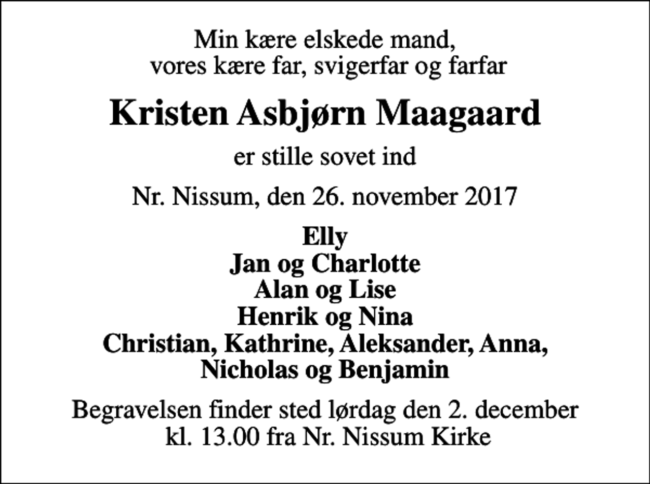 <p>Min kære elskede mand, vores kære far, svigerfar og farfar<br />Kristen Asbjørn Maagaard<br />er stille sovet ind<br />Nr. Nissum, den 26. november 2017<br />Elly Jan og Charlotte Alan og Lise Henrik og Nina Christian, Kathrine, Aleksander, Anna, Nicholas og Benjamin<br />Begravelsen finder sted lørdag den 2. december kl. 13.00 fra Nr. Nissum Kirke</p>