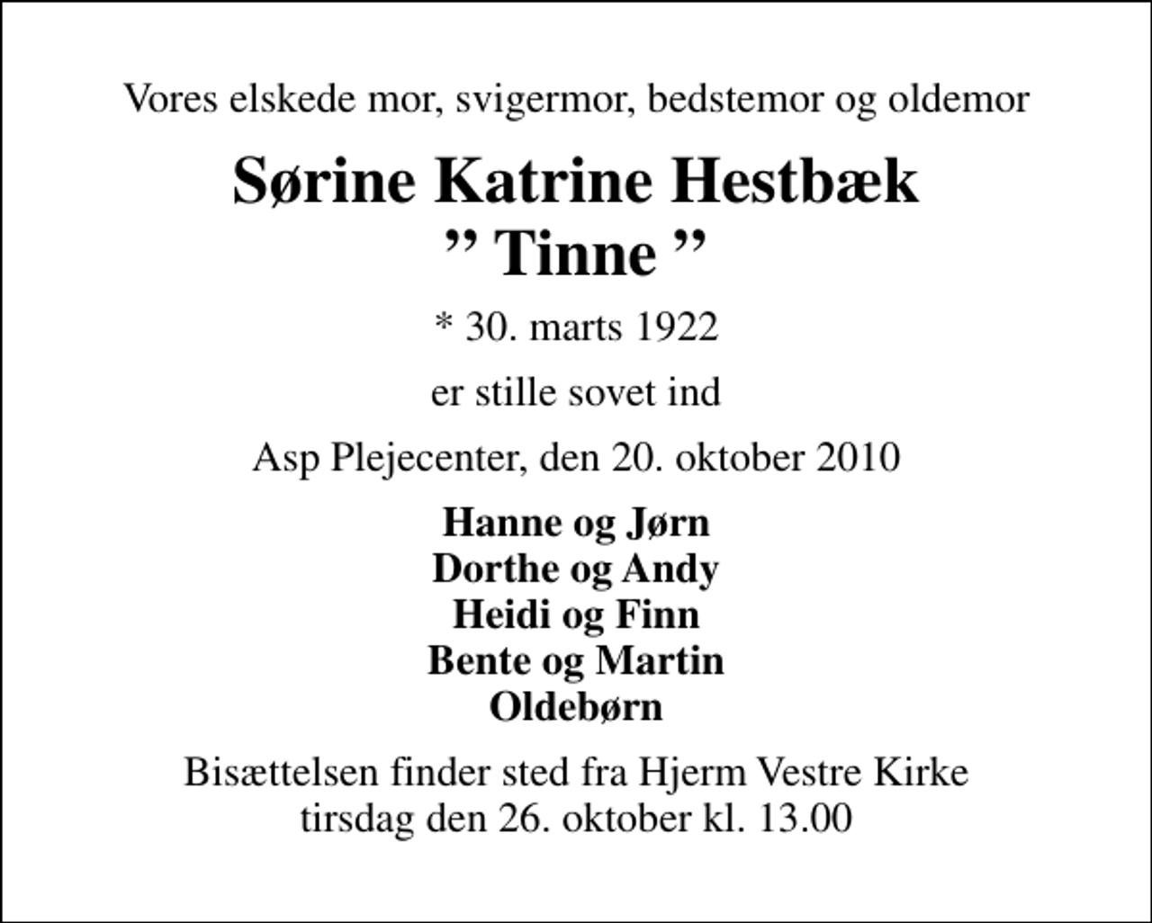 <p>Vores elskede mor, svigermor, bedstemor og oldemor<br />Sørine Katrine Hestbæk Tinne<br />* 30. marts 1922<br />er stille sovet ind<br />Asp Plejecenter, den 20. oktober 2010<br />Hanne og Jørn Dorthe og Andy Heidi og Finn Bente og Martin Oldebørn<br />Bisættelsen finder sted fra Hjerm Vestre Kirke tirsdag den 26. oktober kl. 13.00</p>