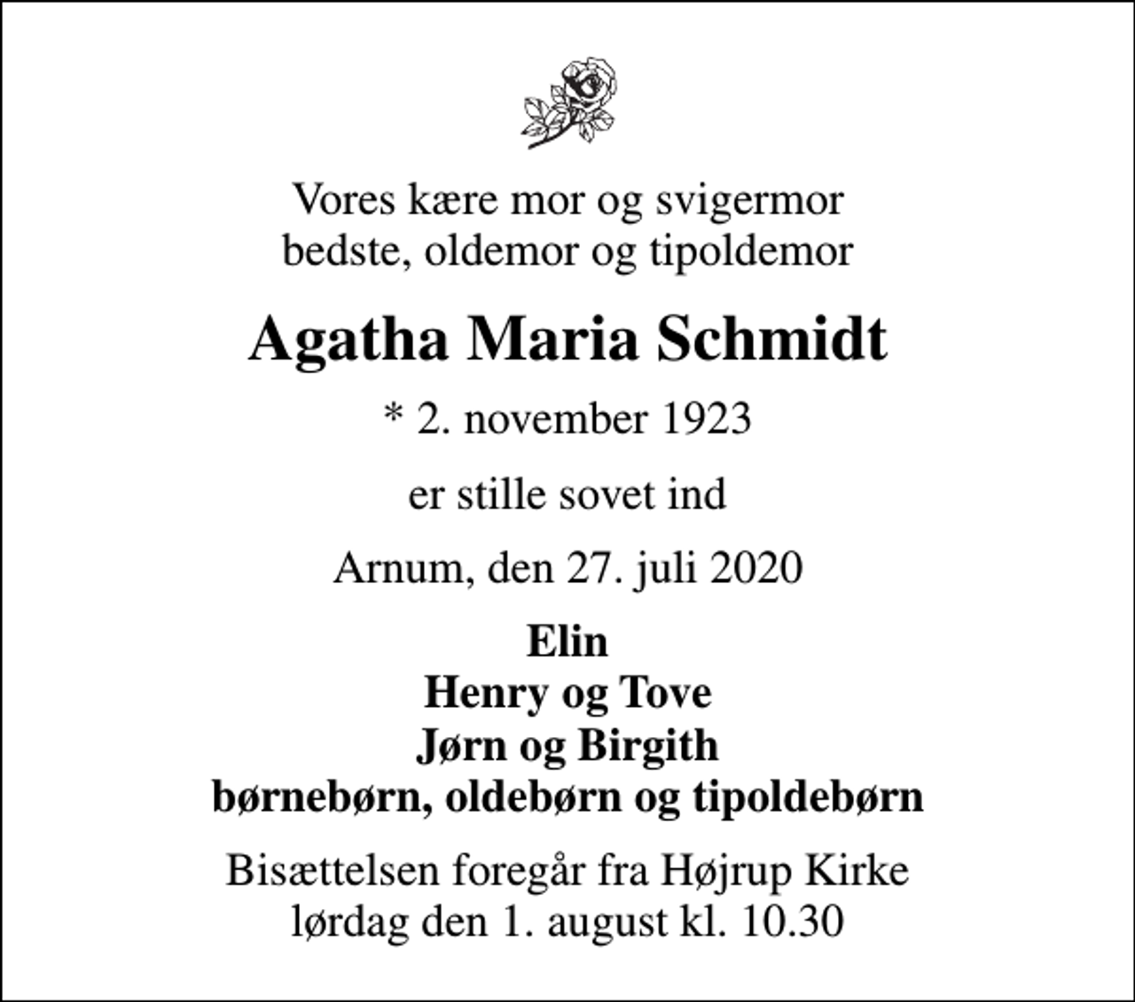 <p>Vores kære mor og svigermor bedste, oldemor og tipoldemor<br />Agatha Maria Schmidt<br />* 2. november 1923<br />er stille sovet ind<br />Arnum, den 27. juli 2020<br />Elin Henry og Tove Jørn og Birgith børnebørn, oldebørn og tipoldebørn<br />Bisættelsen foregår fra Højrup Kirke lørdag den 1. august kl. 10.30</p>