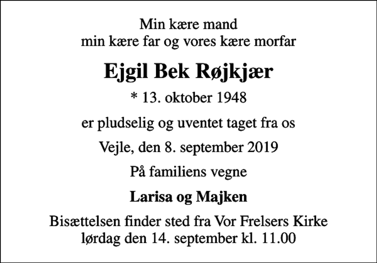 <p>Min kære mand min kære far og vores kære morfar<br />Ejgil Bek Røjkjær<br />* 13. oktober 1948<br />er pludselig og uventet taget fra os<br />Vejle, den 8. september 2019<br />På familiens vegne<br />Larisa og Majken<br />Bisættelsen finder sted fra Vor Frelsers Kirke lørdag den 14. september kl. 11.00</p>