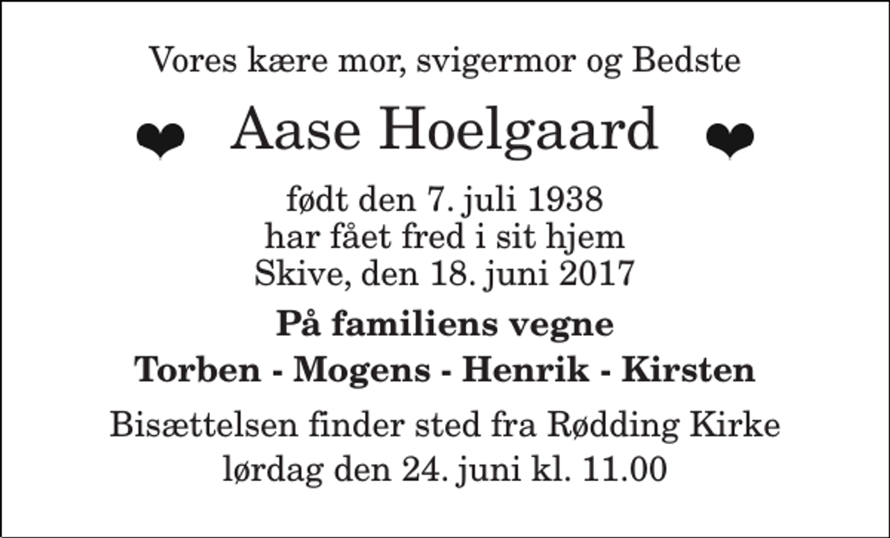 <p>Vores kære mor, svigermor og Bedste<br />Aase Hoelgaard<br />født den 7. juli 1938<br />har fået fred i sit hjem<br />Skive, den 18. juni 2017<br />På familiens vegne Torben - Mogens - Henrik - Kirsten<br />Bisættelsen finder sted fra Rødding Kirke lørdag den 24. juni kl. 11.00</p>