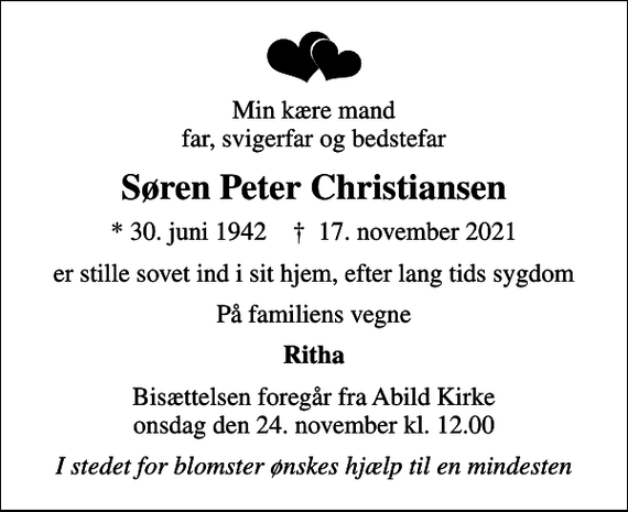 <p>Min kære mand far, svigerfar og bedstefar<br />Søren Peter Christiansen<br />* 30. juni 1942 ✝ 17. november 2021<br />er stille sovet ind i sit hjem, efter lang tids sygdom<br />På familiens vegne<br />Ritha<br />Bisættelsen foregår fra Abild Kirke onsdag den 24. november kl. 12.00<br />I stedet for blomster ønskes hjælp til en mindesten</p>