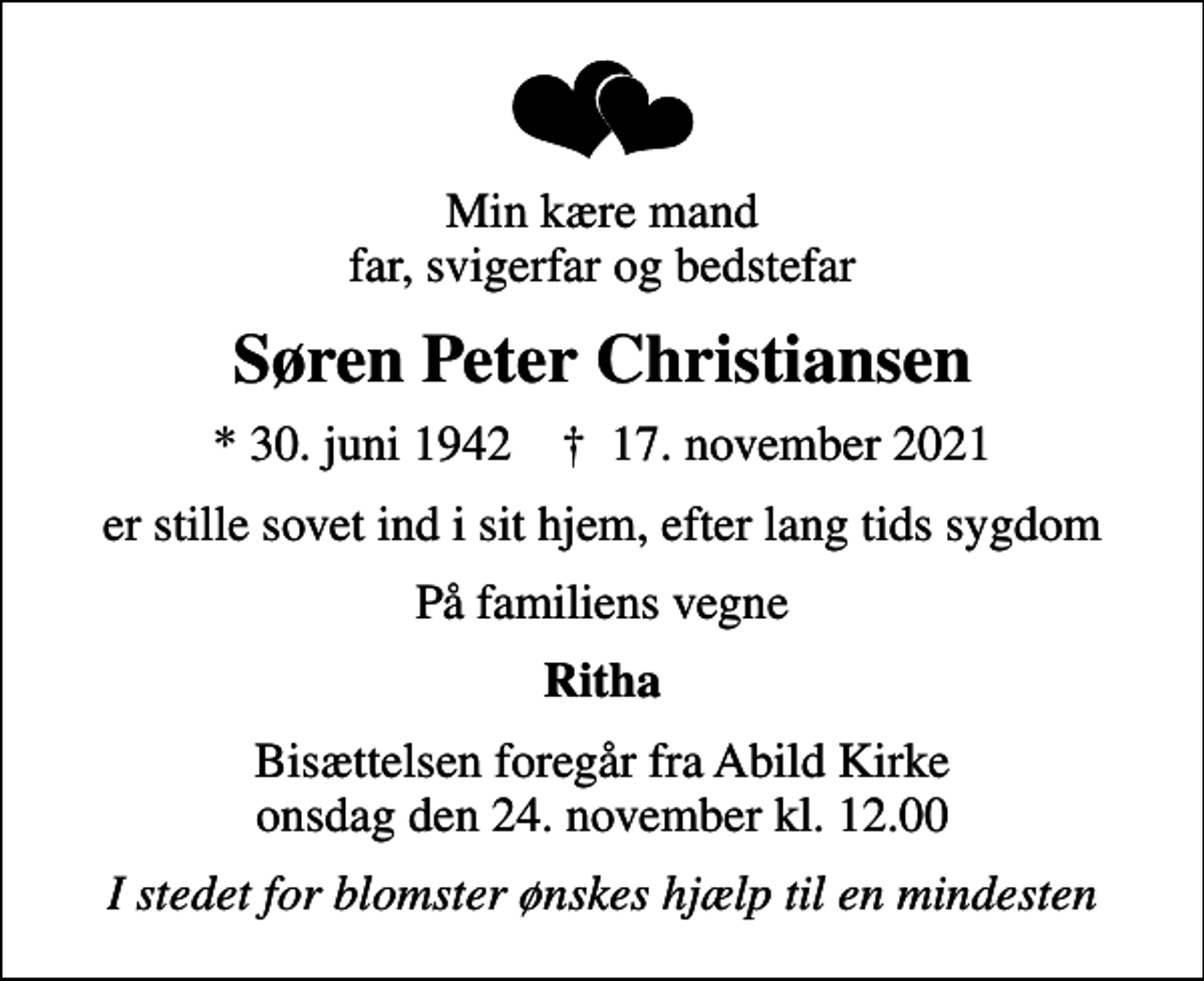 <p>Min kære mand far, svigerfar og bedstefar<br />Søren Peter Christiansen<br />* 30. juni 1942 ✝ 17. november 2021<br />er stille sovet ind i sit hjem, efter lang tids sygdom<br />På familiens vegne<br />Ritha<br />Bisættelsen foregår fra Abild Kirke onsdag den 24. november kl. 12.00<br />I stedet for blomster ønskes hjælp til en mindesten</p>