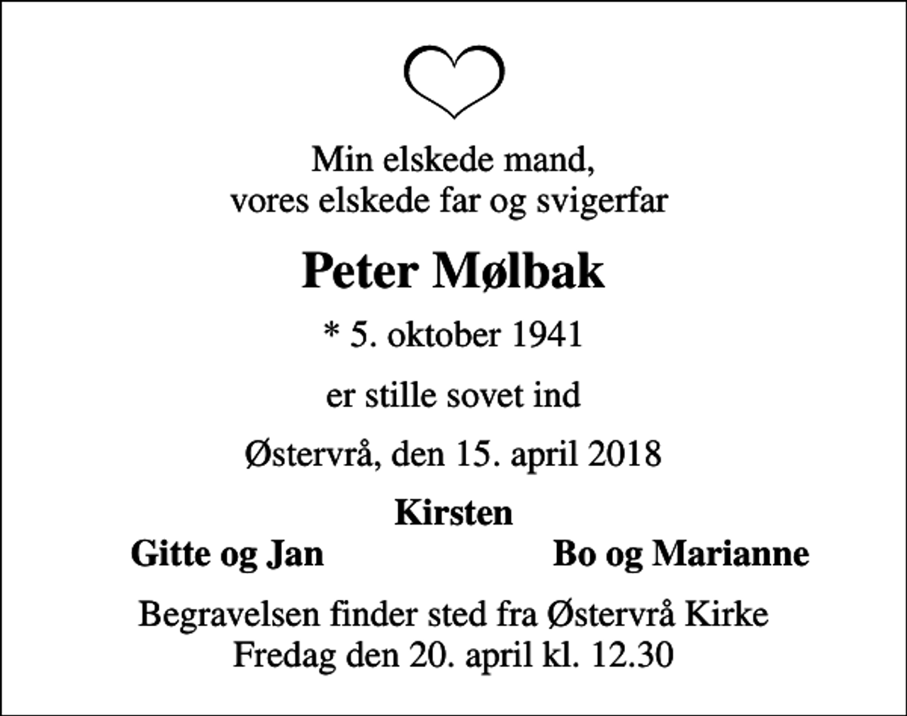 <p>Min elskede mand, vores elskede far og svigerfar<br />Peter Mølbak<br />* 5. oktober 1941<br />er stille sovet ind<br />Østervrå, den 15. april 2018<br />Kirsten<br />Gitte og Jan<br />Bo og Marianne<br />Begravelsen finder sted fra Østervrå Kirke Fredag den 20. april kl. 12.30</p>