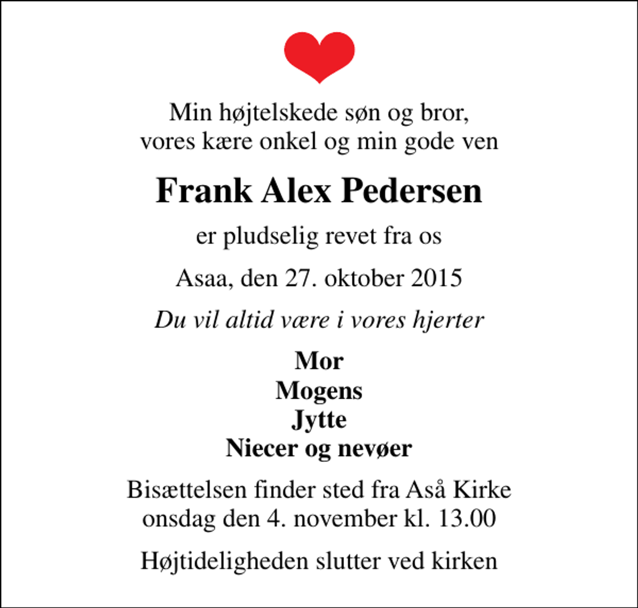 <p>Min højtelskede søn og bror, vores kære onkel og min gode ven<br />Frank Alex Pedersen<br />er pludselig revet fra os<br />Asaa, den 27. oktober 2015<br />Du vil altid være i vores hjerter<br />Mor Mogens Jytte Niecer og nevøer<br />Bisættelsen finder sted fra Aså Kirke onsdag den 4. november kl. 13.00<br />Højtideligheden slutter ved kirken</p>
