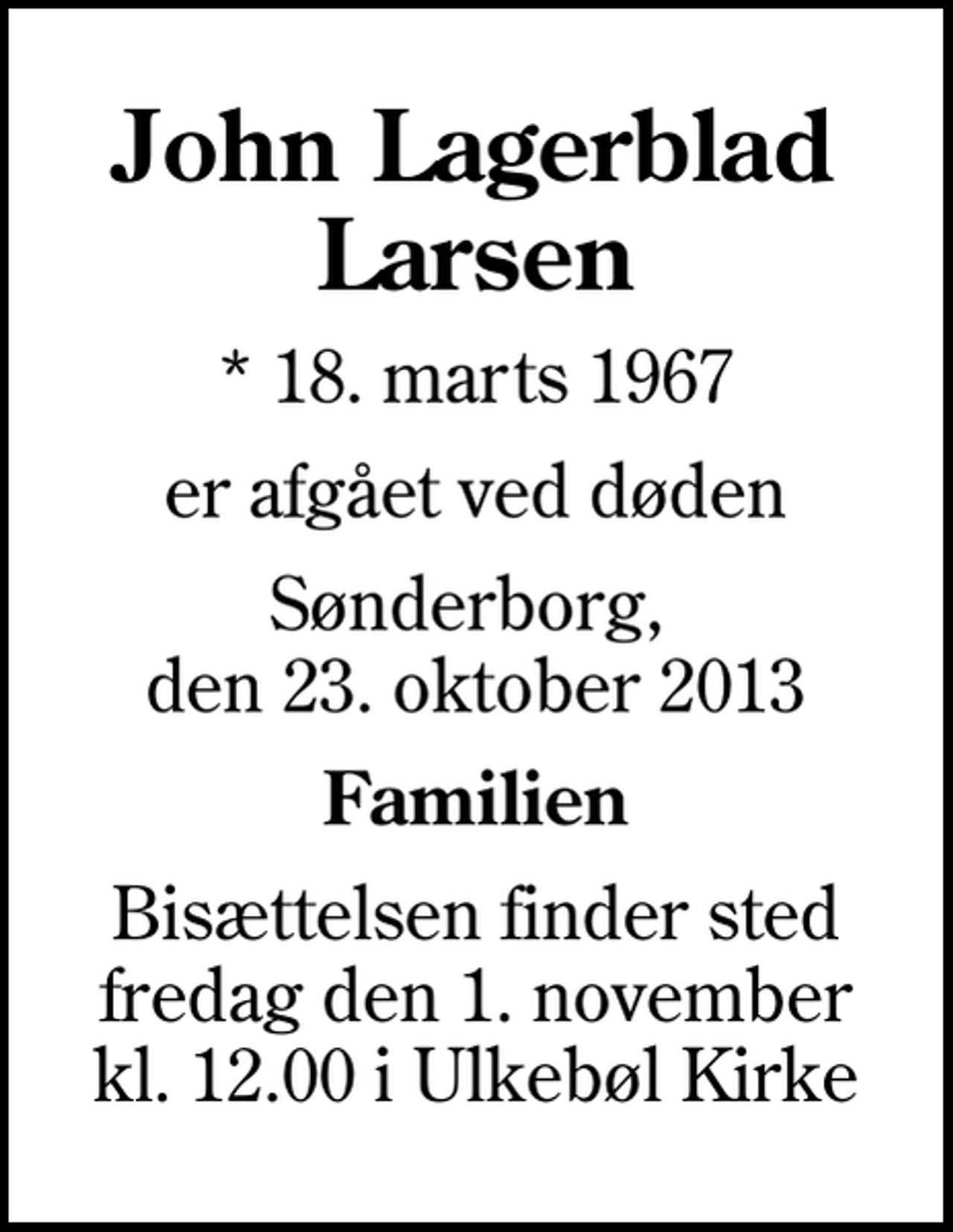 <p>John Lagerblad Larsen<br />* 18. marts 1967<br />er afgået ved døden<br />Sønderborg, den 23. oktober 2013<br />Familien<br />Bisættelsen finder sted fredag den 1. november kl. 12.00 i Ulkebøl Kirke</p>