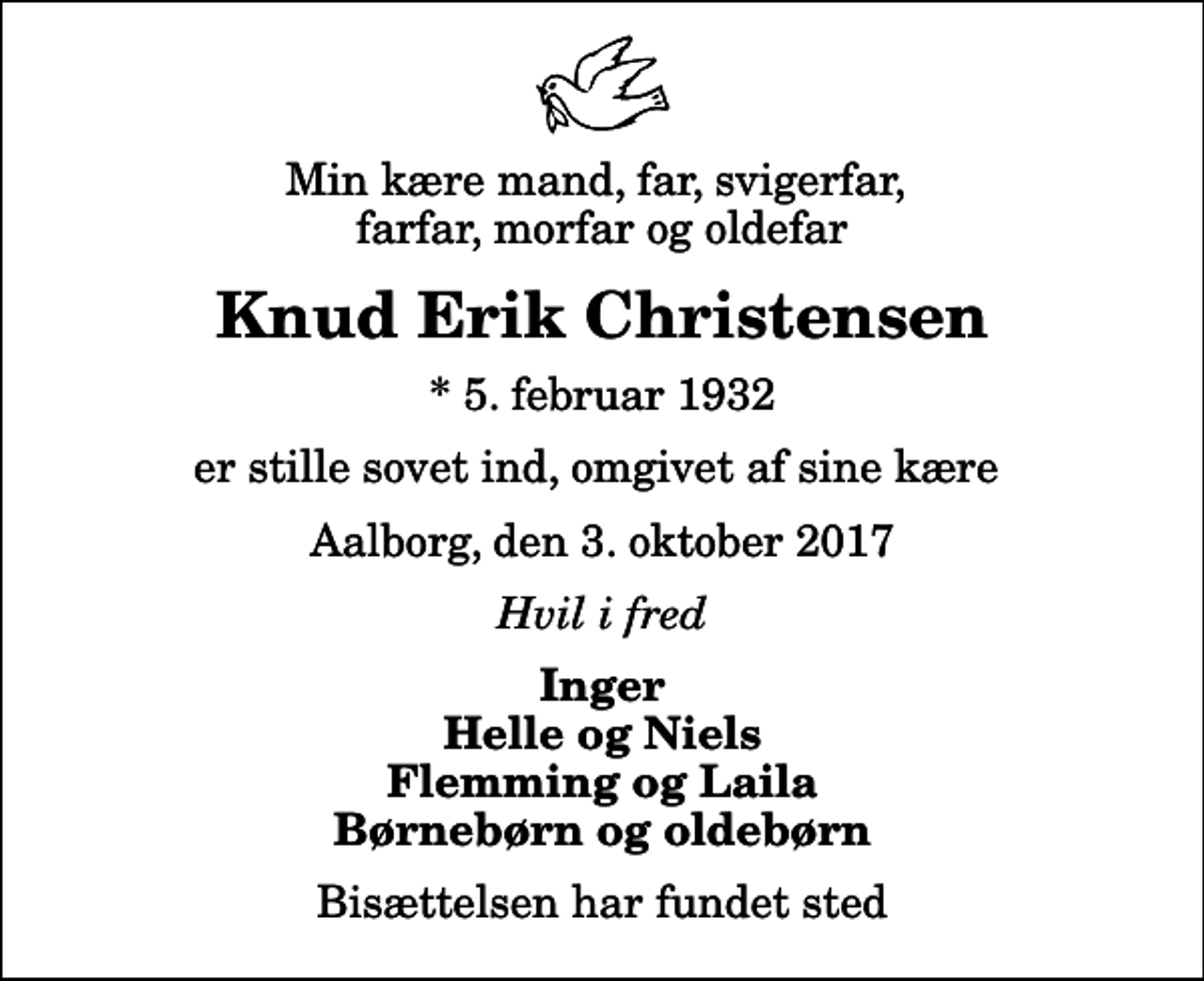 <p>Min kære mand, far, svigerfar, farfar, morfar og oldefar<br />Knud Erik Christensen<br />* 5. februar 1932<br />er stille sovet ind, omgivet af sine kære<br />Aalborg, den 3. oktober 2017<br />Hvil i fred<br />Inger Helle og Niels Flemming og Laila Børnebørn og oldebørn<br />Bisættelsen har fundet sted</p>