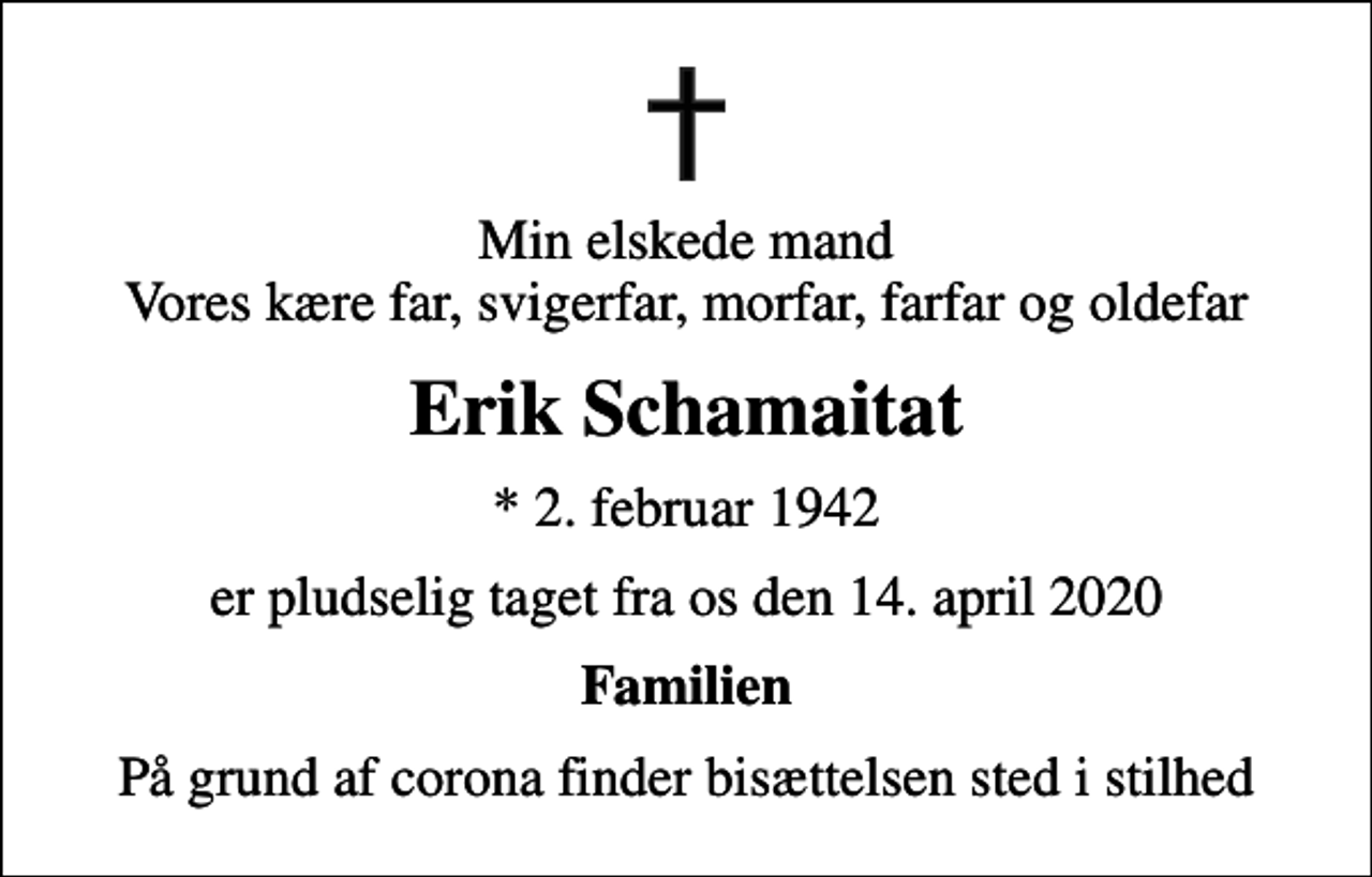 <p>Min elskede mand Vores kære far, svigerfar, morfar, farfar og oldefar<br />Erik Schamaitat<br />* 2. februar 1942<br />er pludselig taget fra os den 14. april 2020<br />Familien<br />På grund af corona finder bisættelsen sted i stilhed</p>