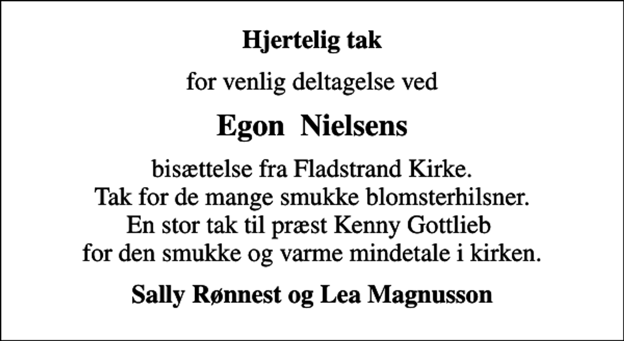 <p>Hjertelig tak<br />for venlig deltagelse ved<br />Egon Nielsens<br />bisættelse fra Fladstrand Kirke. Tak for de mange smukke blomsterhilsner. En stor tak til præst Kenny Gottlieb for den smukke og varme mindetale i kirken.<br />Sally Rønnest og Lea Magnusson</p>
