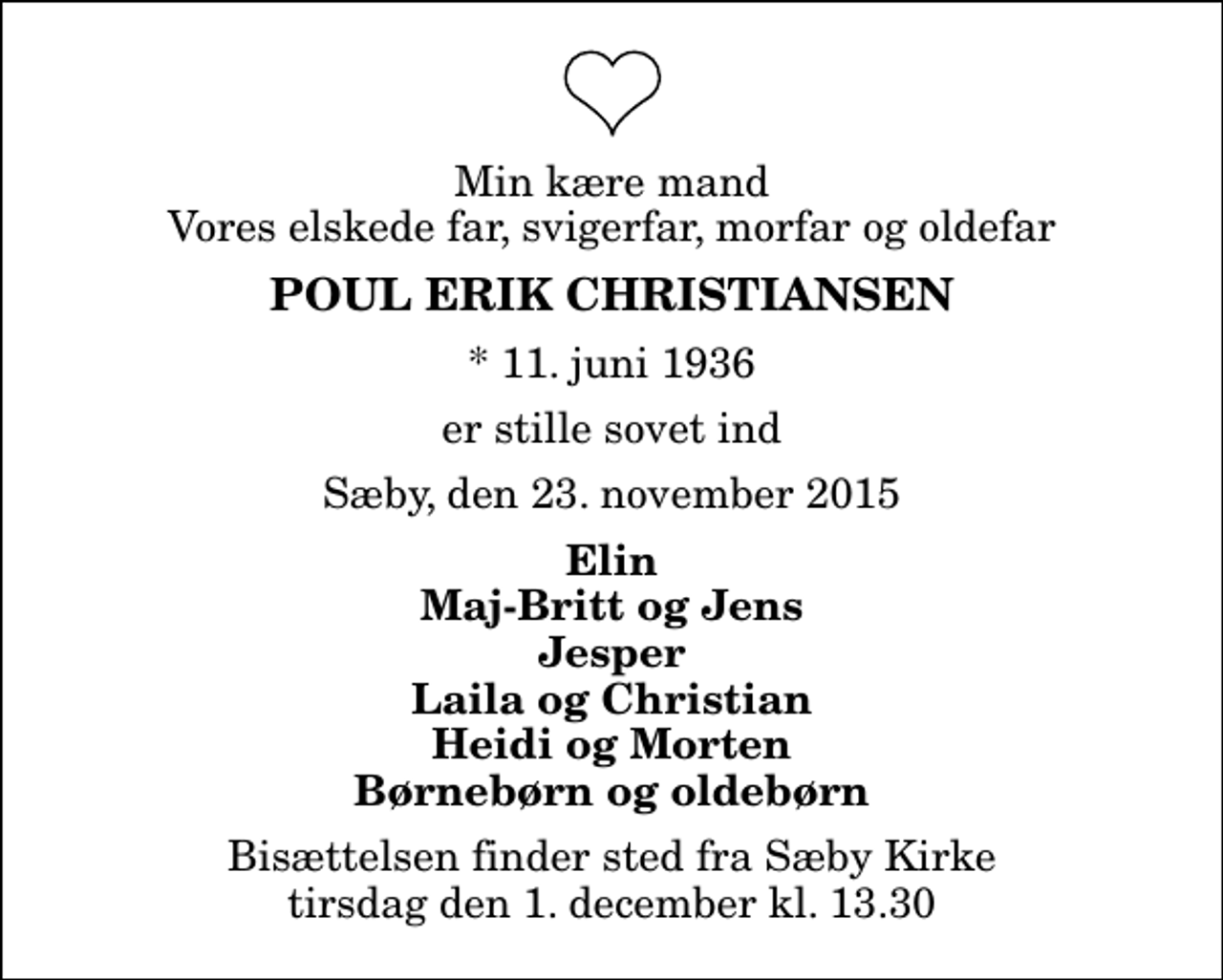 <p>Min kære mand Vores elskede far, svigerfar, morfar og oldefar<br />Poul Erik Christiansen<br />* 11. juni 1936<br />er stille sovet ind<br />Sæby, den 23. november 2015<br />Elin Maj-Britt og Jens Jesper Laila og Christian Heidi og Morten Børnebørn og oldebørn<br />Bisættelsen finder sted fra Sæby Kirke tirsdag den 1. december kl. 13.30</p>