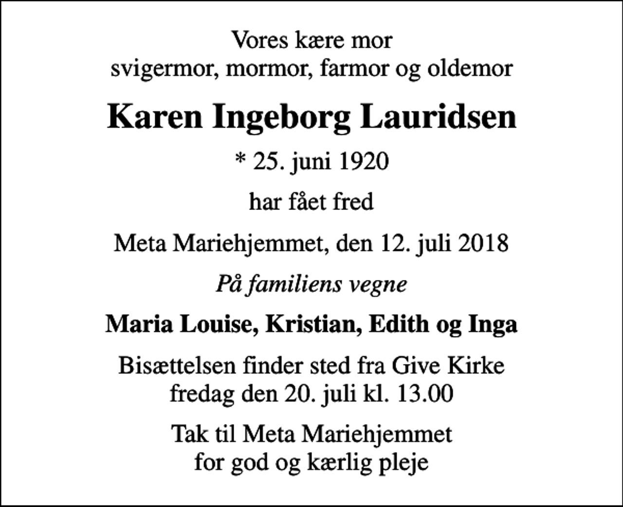 <p>Vores kære mor svigermor, mormor, farmor og oldemor<br />Karen Ingeborg Lauridsen<br />* 25. juni 1920<br />har fået fred<br />Meta Mariehjemmet, den 12. juli 2018<br />På familiens vegne<br />Maria Louise, Kristian, Edith og Inga<br />Bisættelsen finder sted fra Give Kirke fredag den 20. juli kl. 13.00<br />Tak til Meta Mariehjemmet for god og kærlig pleje</p>