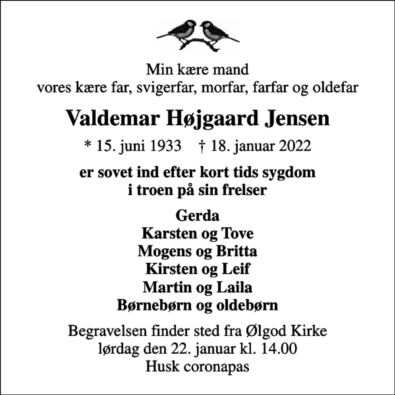 <p>Min kære mand vores kære far, svigerfar, morfar, farfar og oldefar<br />Valdemar Højgaard Jensen<br />* 15. juni 1933 ✝ 18. januar 2022<br />er sovet ind efter kort tids sygdom i troen på sin frelser<br />Gerda Karsten og Tove Mogens og Britta Kirsten og Leif Martin og Laila Børnebørn og oldebørn<br />Begravelsen finder sted fra Ølgod Kirke lørdag den 22. januar kl. 14.00 Husk coronapas</p>