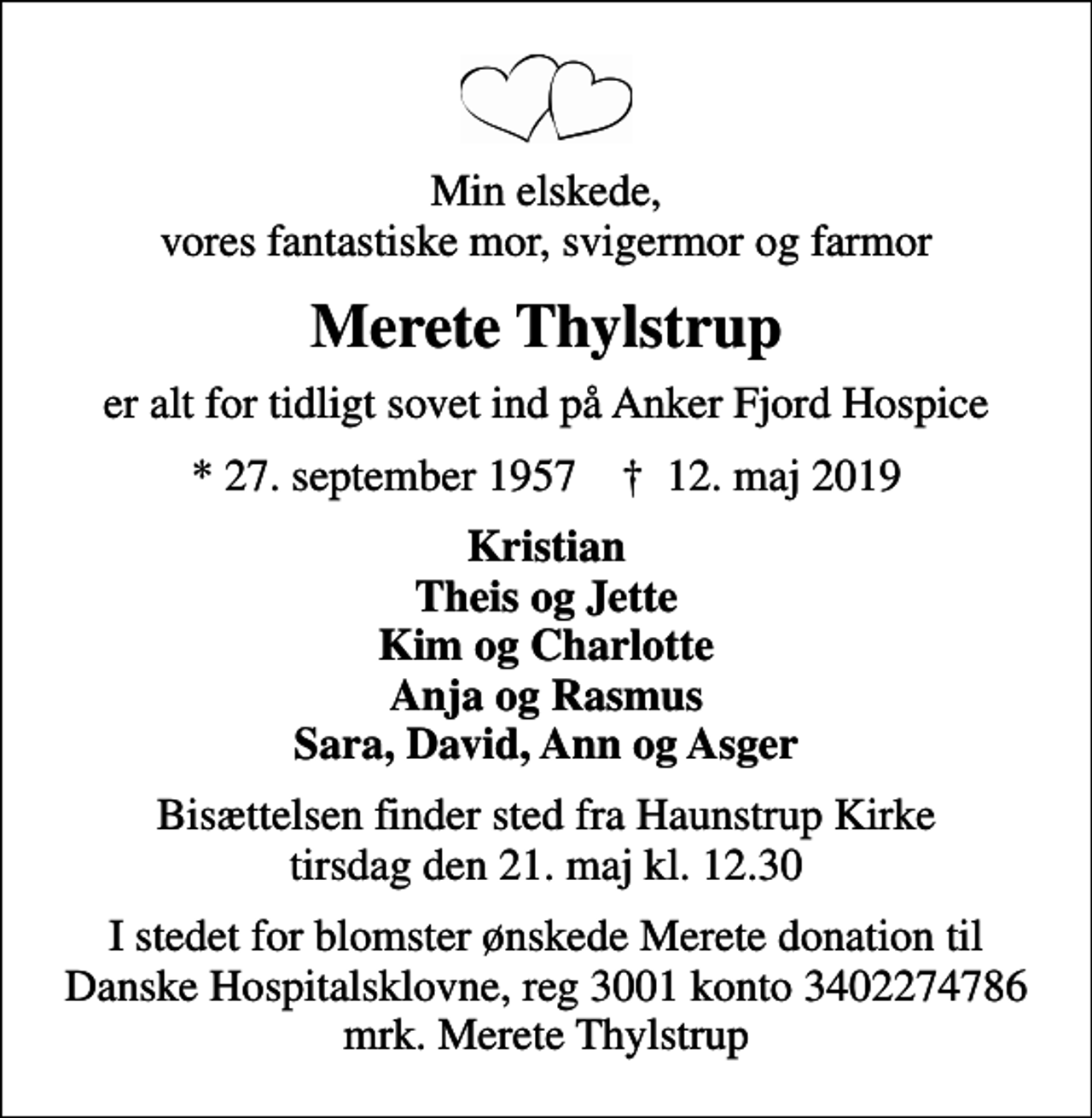 <p>Min elskede, vores fantastiske mor, svigermor og farmor<br />Merete Thylstrup<br />er alt for tidligt sovet ind på Anker Fjord Hospice<br />* 27. september 1957 ✝ 12. maj 2019<br />Kristian Theis og Jette Kim og Charlotte Anja og Rasmus Sara, David, Ann og Asger<br />Bisættelsen finder sted fra Haunstrup Kirke tirsdag den 21. maj kl. 12.30<br />I stedet for evt. blomster kan man betænke<br />Danske Hospitalsklovne reg.3001,konto3402274786mrk. Merete<br />Thylstrup<br />I stedet for blomster ønskede Merete donation til Danske Hospitalsklovne, reg 3001 konto 3402274786 mrk. Merete Thylstrup</p>