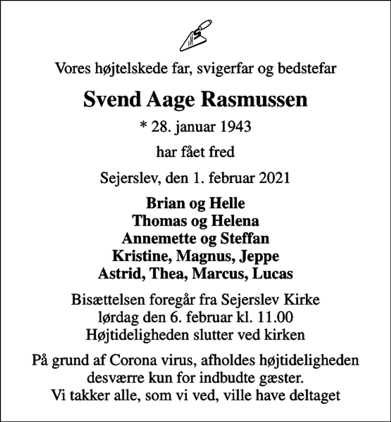 <p>Vores højtelskede far, svigerfar og bedstefar<br />Svend Aage Rasmussen<br />* 28. januar 1943<br />har fået fred<br />Sejerslev, den 1. februar 2021<br />Brian og Helle Thomas og Helena Annemette og Steffan Kristine, Magnus, Jeppe Astrid, Thea, Marcus, Lucas<br />Bisættelsen foregår fra Sejerslev Kirke lørdag den 6. februar kl. 11.00 Højtideligheden slutter ved kirken<br />På grund af Corona virus, afholdes højtideligheden desværre kun for indbudte gæster. Vi takker alle, som vi ved, ville have deltaget</p>