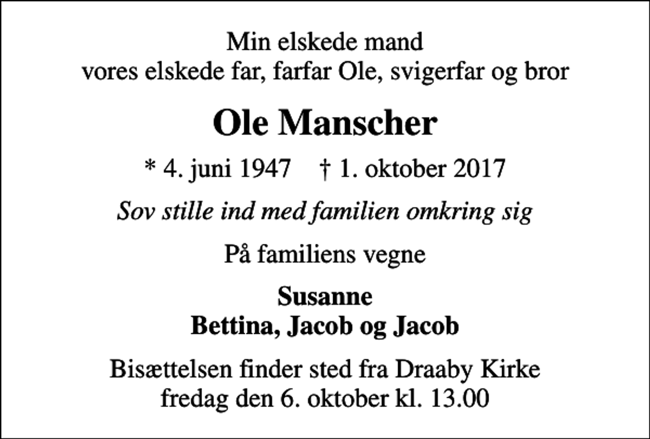 <p>Min elskede mand vores elskede far, farfar Ole, svigerfar og bror<br />Ole Manscher<br />* 4. juni 1947 ✝ 1. oktober 2017<br />Sov stille ind med familien omkring sig<br />På familiens vegne<br />Susanne Bettina, Jacob og Jacob<br />Bisættelsen finder sted fra Draaby Kirke fredag den 6. oktober kl. 13.00</p>
