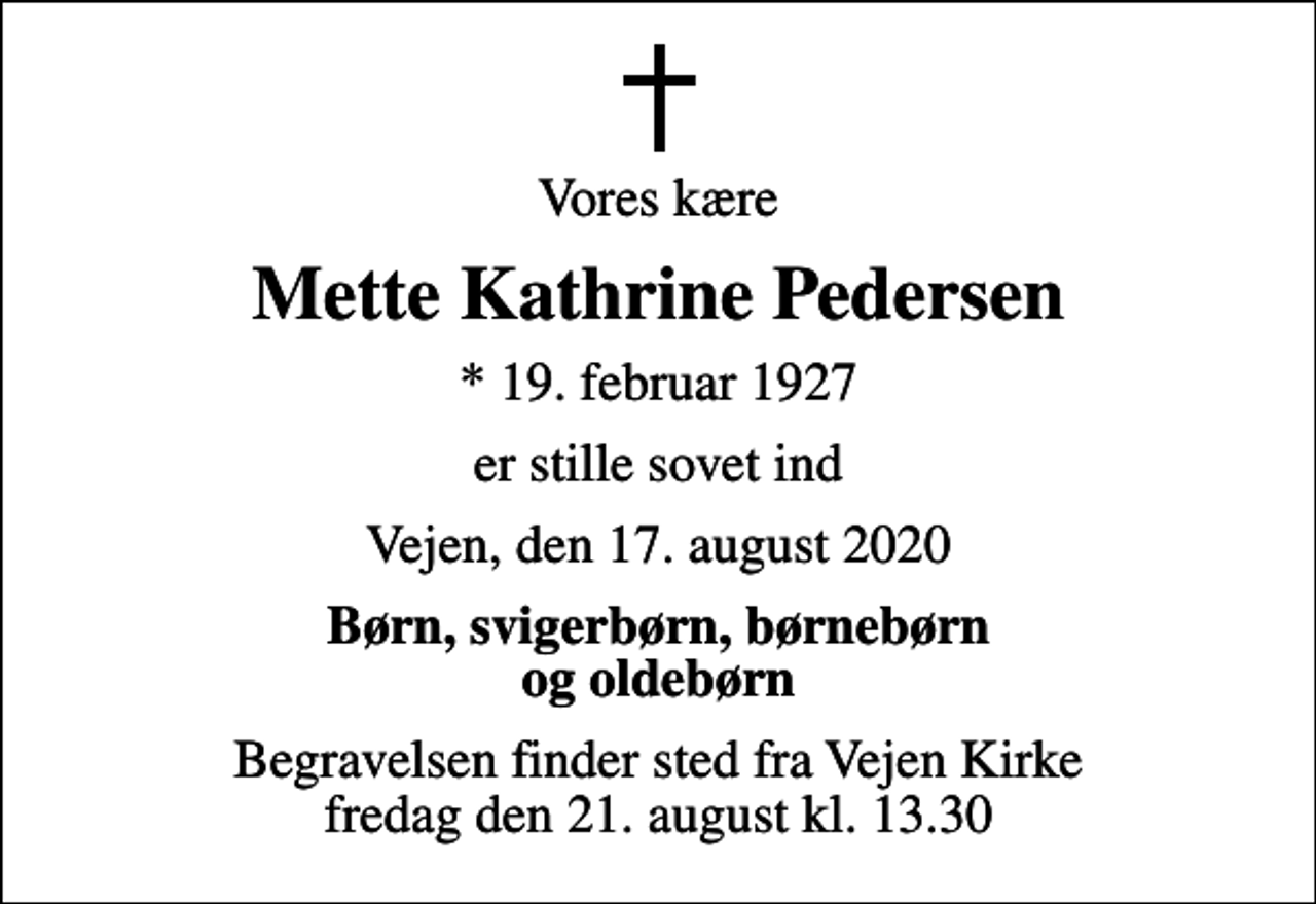 <p>Vores kære<br />Mette Kathrine Pedersen<br />* 19. februar 1927<br />er stille sovet ind<br />Vejen, den 17. august 2020<br />Børn, svigerbørn, børnebørn og oldebørn<br />Begravelsen finder sted fra Vejen Kirke fredag den 21. august kl. 13.30</p>