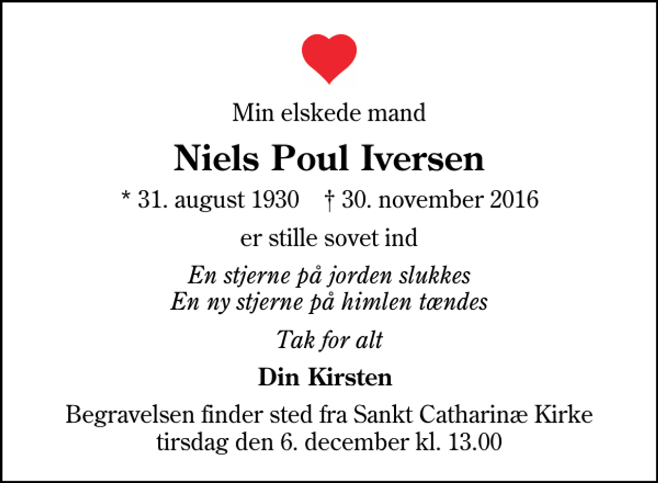 <p>Min elskede mand<br />Niels Poul Iversen<br />* 31. august 1930 ✝ 30. november 2016<br />er stille sovet ind<br />En stjerne på jorden slukkes En ny stjerne på himlen tændes<br />Tak for alt<br />Din Kirsten<br />Begravelsen finder sted fra Sankt Catharinæ Kirke tirsdag den 6. december kl. 13.00</p>