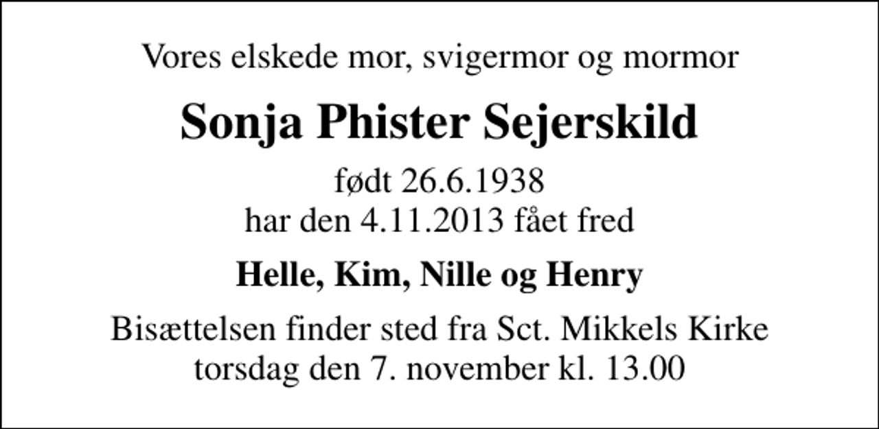 <p>Vores elskede mor, svigermor og mormor<br />Sonja Phister Sejerskild<br />født 26.6.1938 har den 4.11.2013 fået fred<br />Helle, Kim, Nille og Henry<br />Bisættelsen finder sted fra Sankt Mikkels Kirke torsdag den 7. november kl. 13.00</p>