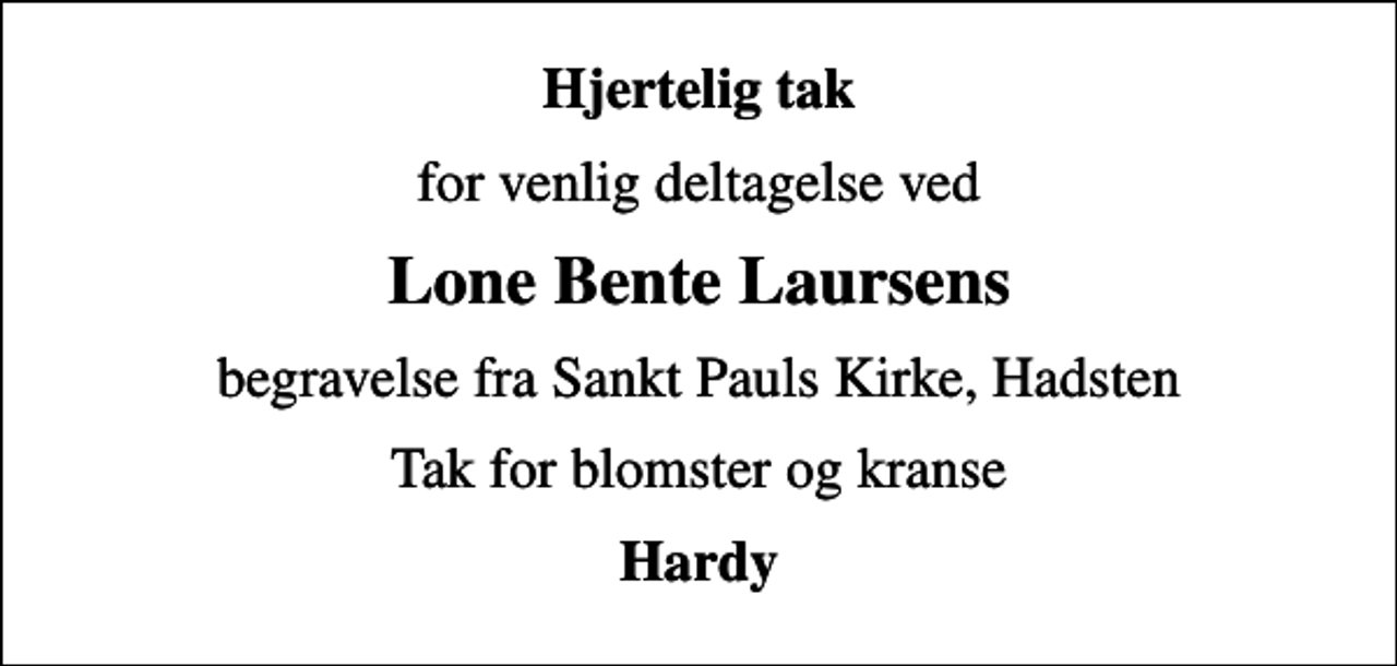 <p>Hjertelig tak<br />for venlig deltagelse ved<br />Lone Bente Laursens<br />begravelse fra Sankt Pauls Kirke, Hadsten<br />Tak for blomster og kranse<br />Hardy</p>