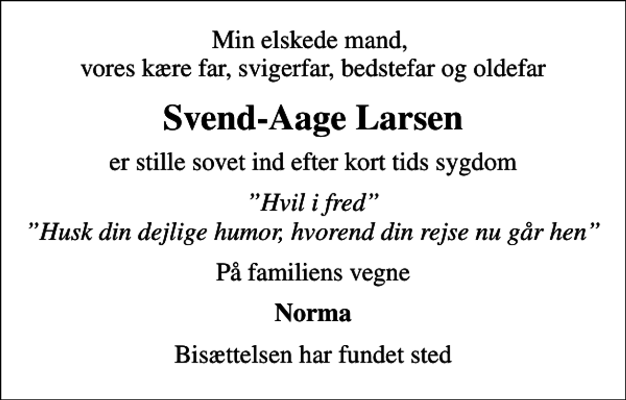 <p>Min elskede mand, vores kære far, svigerfar, bedstefar og oldefar<br />Svend-Aage Larsen<br />er stille sovet ind efter kort tids sygdom<br />Hvil i fred Husk din dejlige humor, hvorend din rejse nu går hen<br />På familiens vegne<br />Norma<br />Bisættelsen har fundet sted</p>