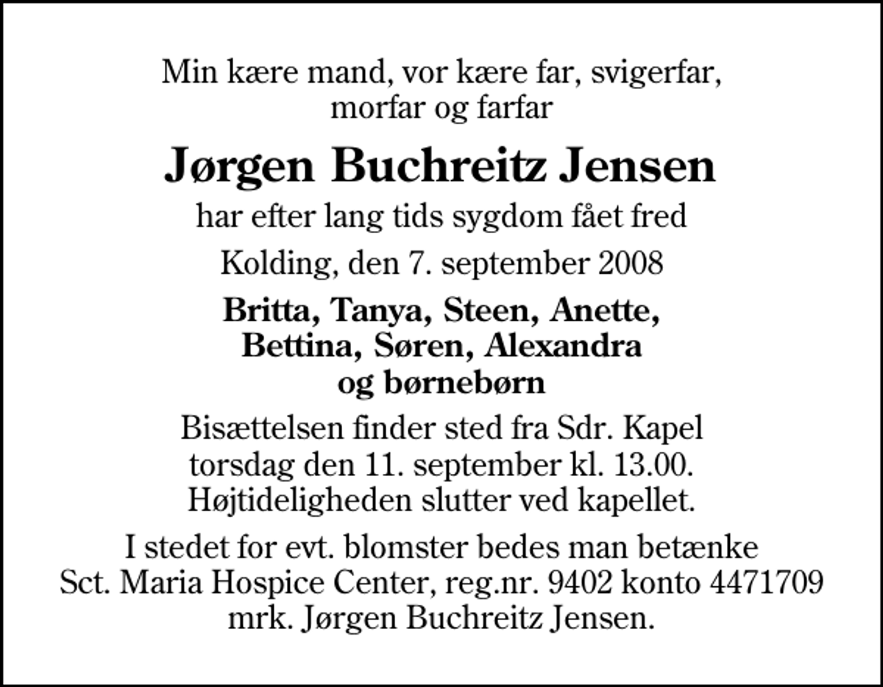<p>Min kære mand, vor kære far, svigerfar, morfar og farfar<br />Jørgen Buchreitz Jensen<br />har efter lang tids sygdom fået fred<br />Kolding, den 7. september 2008<br />Britta, Tanya, Steen, Anette, Bettina, Søren, Alexandra og børnebørn<br />Bisættelsen finder sted fra Sdr. Kapel torsdag den 11. september kl. 13.00 Højtideligheden slutter ved kapellet.<br />I stedet for evt. blomster kan man betænke<br />Sct. Maria Hospice Center reg.7030,kontonr.1310622mrk. Jørgen<br />Buchreitz Jensen</p>