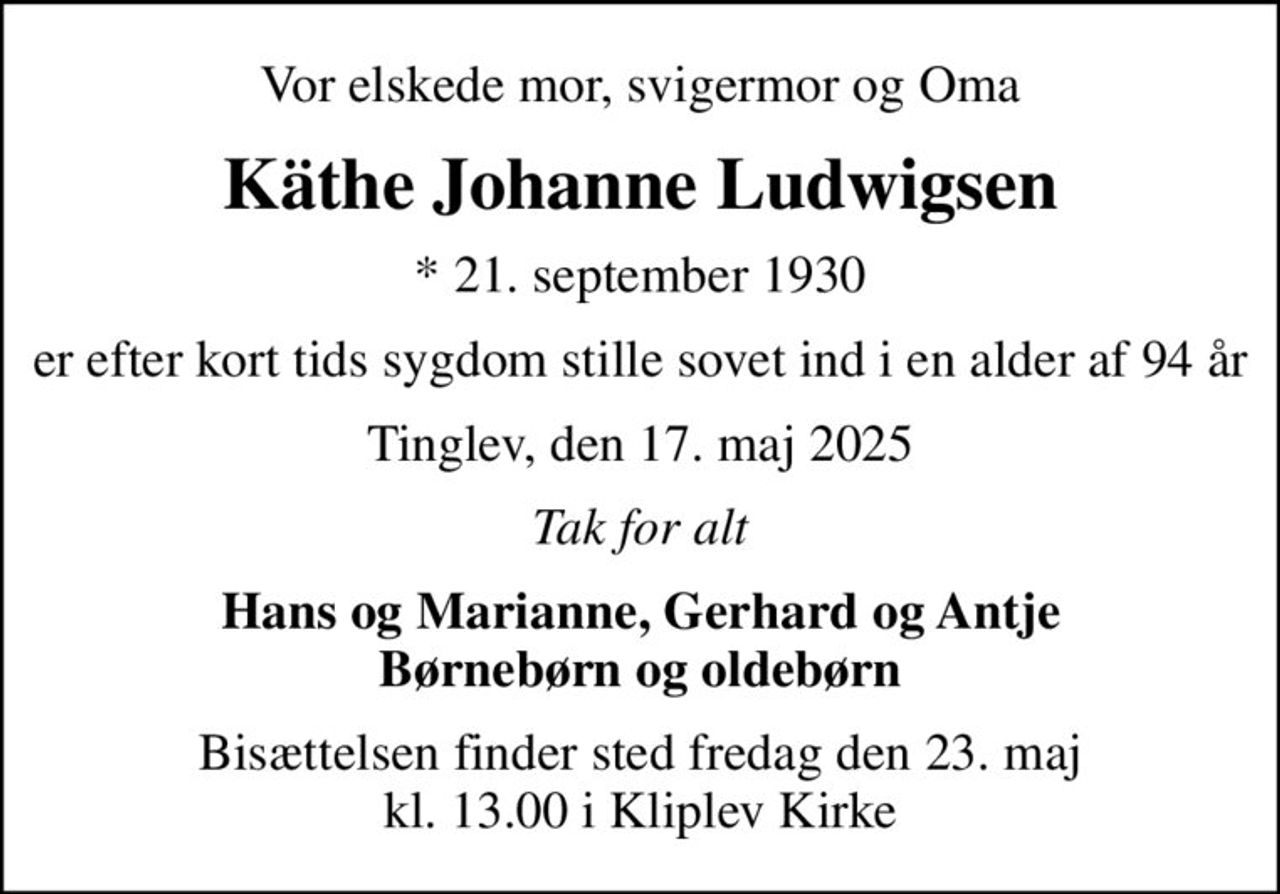 Vor elskede mor, svigermor og Oma
Käthe Johanne Ludwigsen
* 21. september 1930
er efter kort tids sygdom stille sovet ind i en alder af 94 år
Tinglev, den 17. maj 2025
Tak for alt
Hans og Marianne, Gerhard og Antje Børnebørn og oldebørn
Bisættelsen finder sted fredag den 23. maj kl. 13.00 i Kliplev Kirke