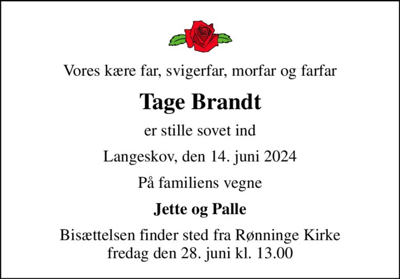 Vores kære far, svigerfar, morfar og farfar
Tage Brandt
er stille sovet ind
Langeskov, den 14. juni 2024
På familiens vegne
Jette og Palle
Bisættelsen finder sted fra Rønninge Kirke  fredag den 28. juni kl. 13.00