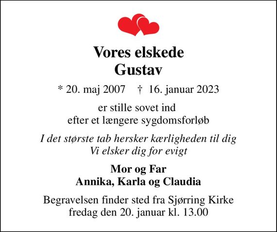 Vores elskede Gustav
* 20. maj 2007    &#x271d; 16. januar 2023
er stille sovet ind  efter et længere sygdomsforløb
I det største tab hersker kærligheden til dig Vi elsker dig for evigt
Mor og Far Annika, Karla og Claudia
Begravelsen finder sted fra Sjørring Kirke  fredag den 20. januar kl. 13.00