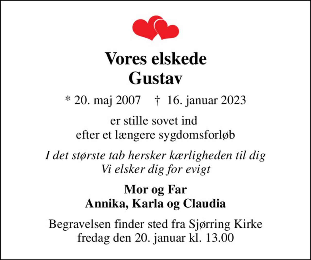 Vores elskede Gustav
* 20. maj 2007    ✝ 16. januar 2023
er stille sovet ind  efter et længere sygdomsforløb
I det største tab hersker kærligheden til dig Vi elsker dig for evigt
Mor og Far Annika, Karla og Claudia
Begravelsen finder sted fra Sjørring Kirke  fredag den 20. januar kl. 13.00