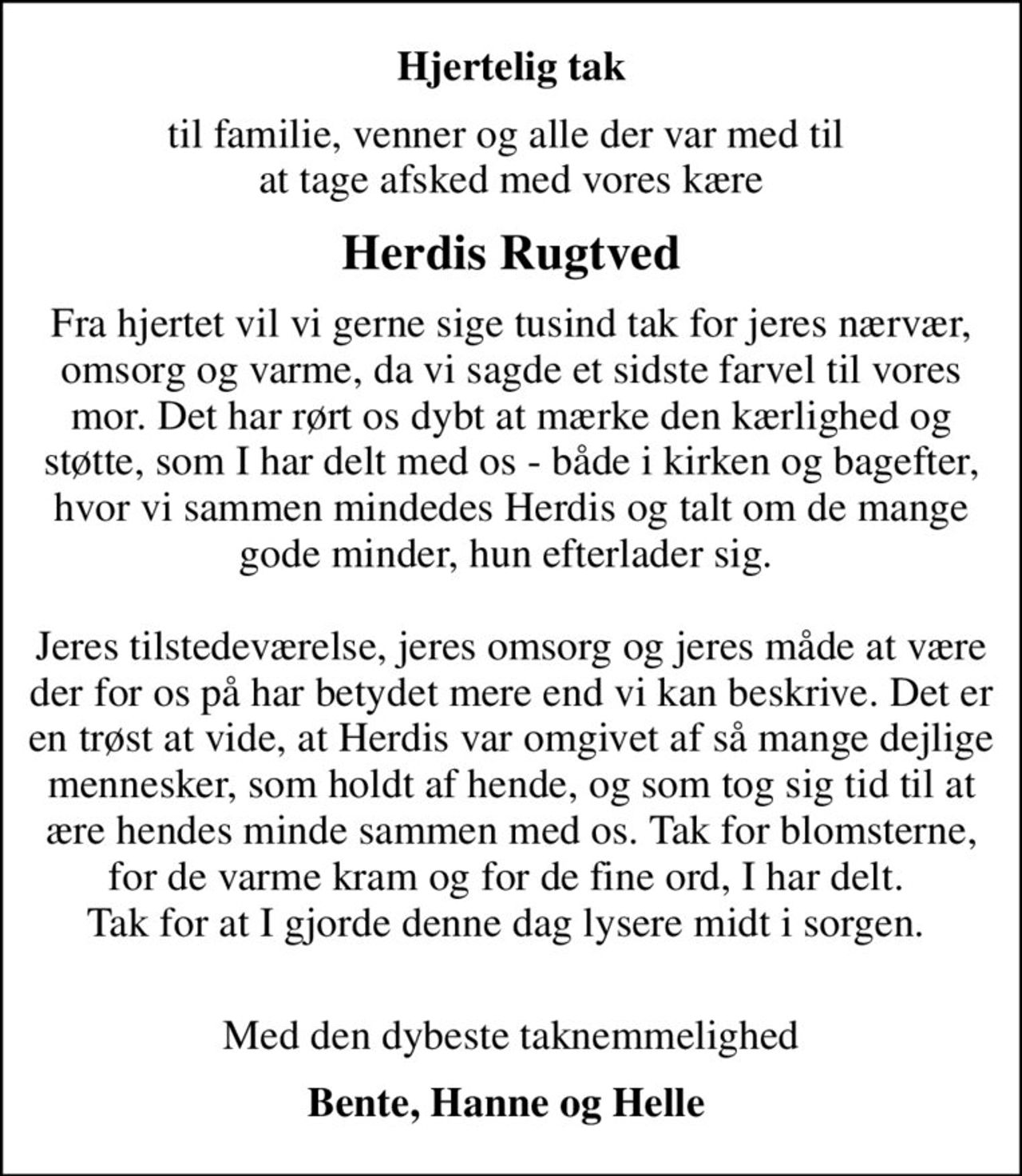 Hjertelig tak
til familie, venner og alle der var med til   at tage afsked med vores kære 
Herdis Rugtved
Fra hjertet vil vi gerne sige tusind tak for jeres nærvær, omsorg og varme, da vi sagde et sidste farvel til vores mor. Det har rørt os dybt at mærke den kærlighed og støtte, som I har delt med os - både i kirken og bagefter, hvor vi sammen mindedes Herdis og talte om de mange gode minder, hun efterlader sig.
Jeres tilstedeværelse, jeres omsorg og jeres måde  at være der for os på, har betydet mere end  vi kan beskrive. Det er en trøst at vide,  at Herdis var omgivet af så mange dejlige mennesker,  som holdt af hende, og som tog sig tid til  at ære hendes minde sammen med os.
Tak for blomsterne, for de varme kram  og for de fine ord,  I har delt.  Tak for at I gjorde denne dag lysere midt i sorgen.
Med den dybeste taknemmelighed
Bente, Hanne og Helle