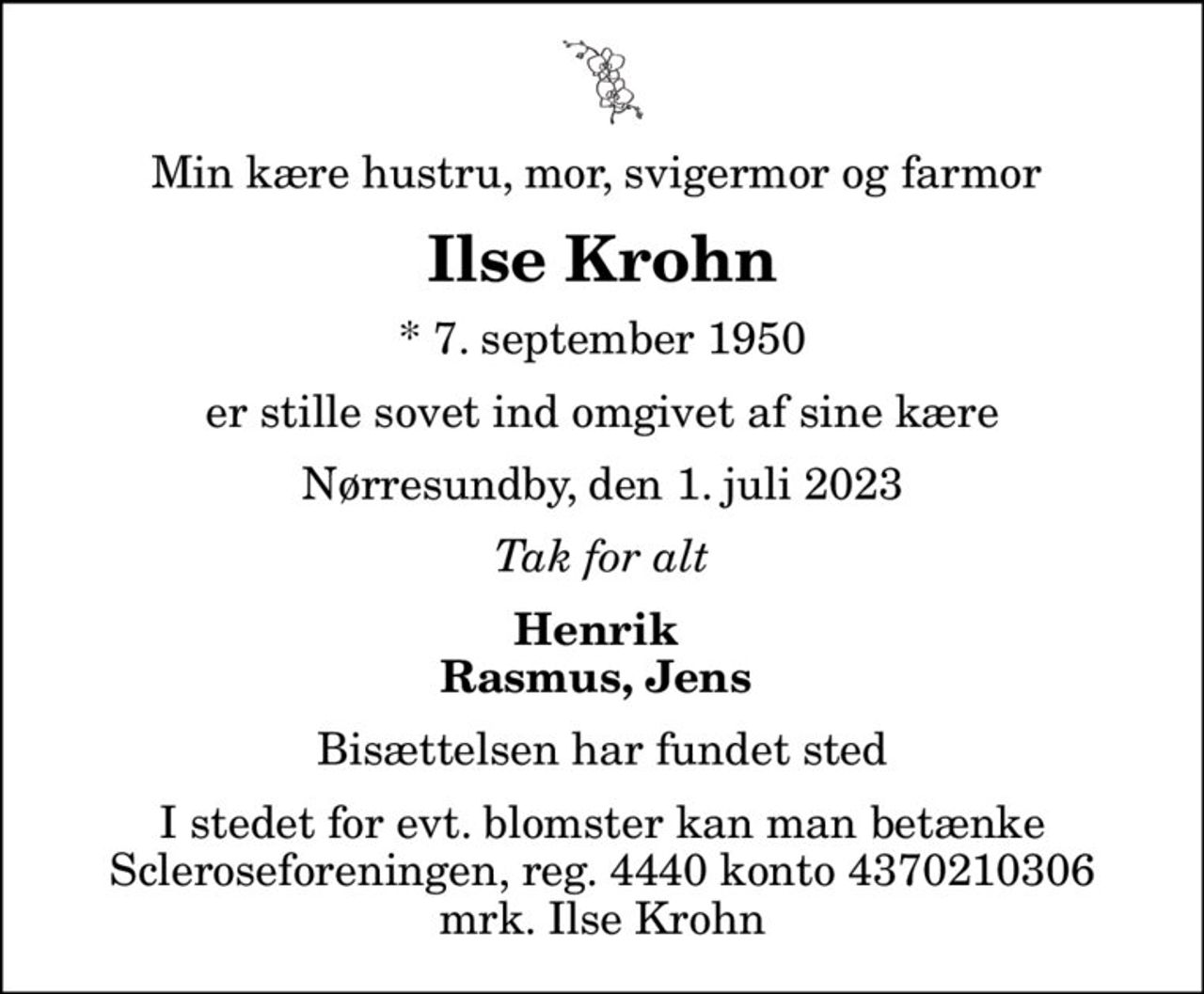Min kære hustru, mor, svigermor og farmor 
Ilse Krohn
* 7. september 1950
er stille sovet ind omgivet af sine kære
Nørresundby, den 1. juli 2023
Tak for alt
Henrik  Rasmus, Jens 
Bisættelsen har fundet sted
I stedet for evt. blomster kan man betænke
					Scleroseforeningen reg.4440konto4370210306mrk. Ilse
					Krohn