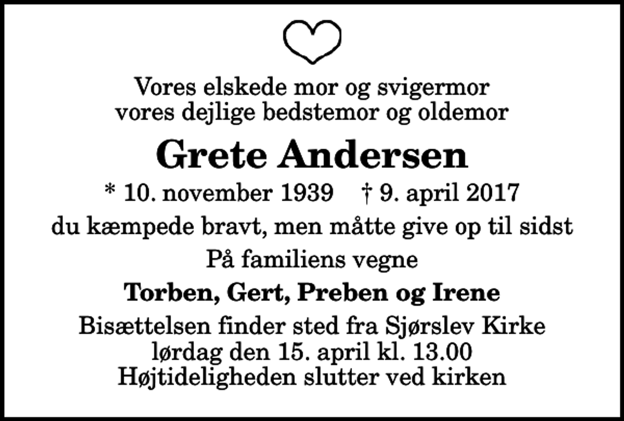<p>Vores elskede mor og svigermor vores dejlige bedstemor og oldemor<br />Grete Andersen<br />* 10. november 1939 ✝ 9. april 2017<br />du kæmpede bravt, men måtte give op til sidst<br />På familiens vegne<br />Torben, Gert, Preben og Irene<br />Bisættelsen finder sted fra Sjørslev Kirke lørdag den 15. april kl. 13.00 Højtideligheden slutter ved kirken</p>