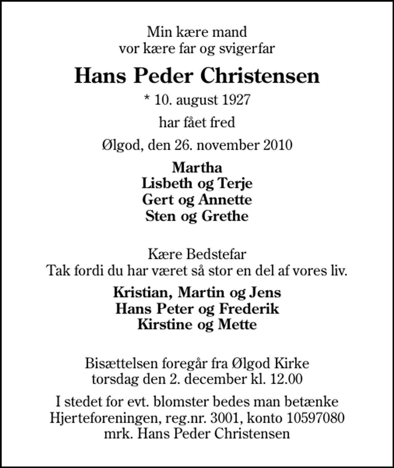 <p>Min kære mand vor kære far og svigerfar<br />Hans Peder Christensen<br />* 10. august 1927<br />har fået fred<br />Ølgod, den 26. november 2010<br />Martha Lisbeth og Terje Gert og Annette Sten og Grethe<br />Kære Bedstefar Tak fordi du har været så stor en del af vores liv.<br />Kristian, Martin og Jens Hans Peter og Frederik Kirstine og Mette<br />Bisættelsen foregår fra Ølgod Kirke torsdag den 2. december kl. 12.00<br />I stedet for evt. blomster bedes man betænke Hjerteforeningen, reg.nr. 3001, konto 10597080 mrk. Hans Peder Christensen<br />I stedet for evt. blomster kan man betænke<br />Hjerteforeningen reg.4183,konto10597080mrk. Hans Peder<br />Christensen</p>
