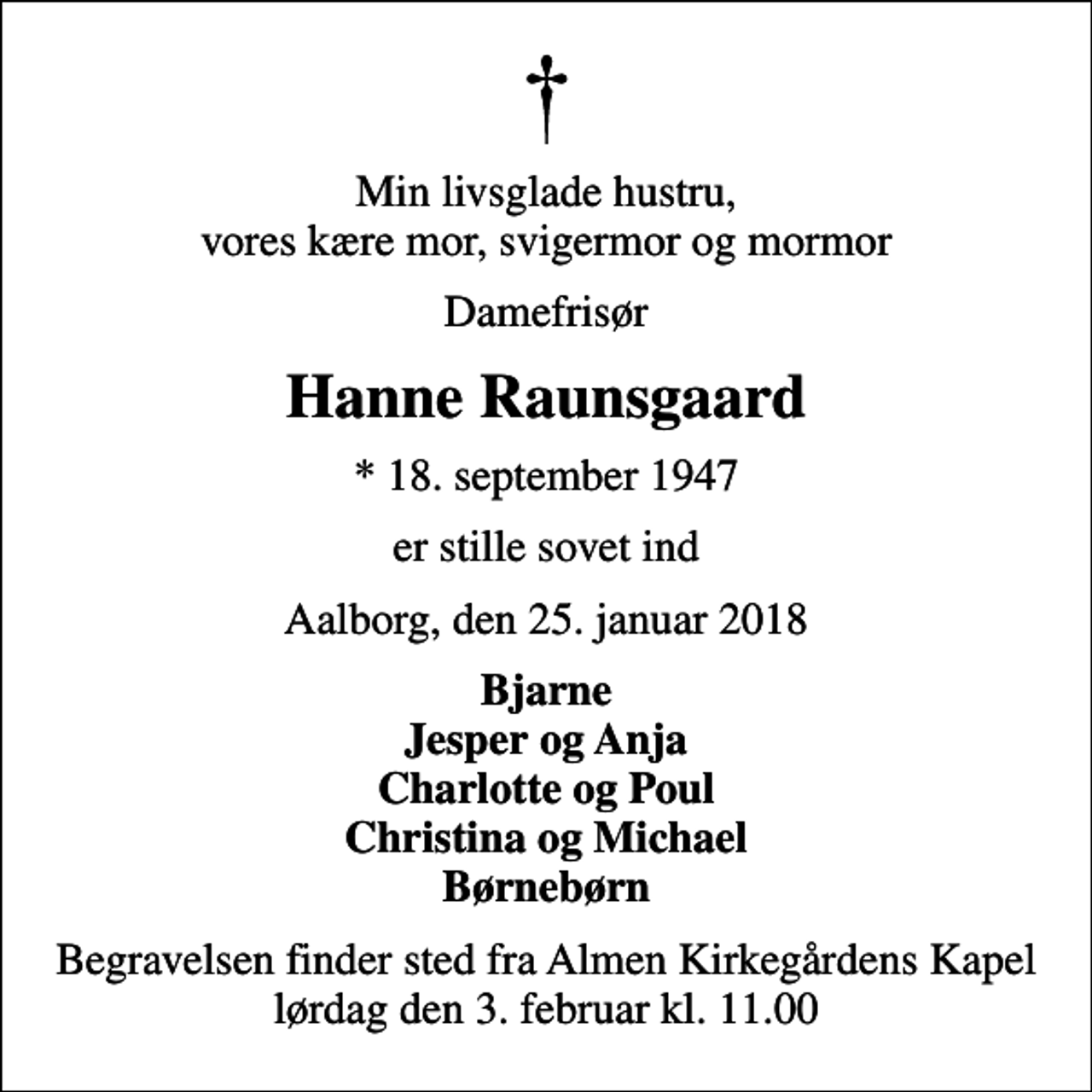 <p>Min livsglade hustru, vores kære mor, svigermor og mormor<br />Damefrisør<br />Hanne Raunsgaard<br />* 18. september 1947<br />er stille sovet ind<br />Aalborg, den 25. januar 2018<br />Bjarne Jesper og Anja Charlotte og Poul Christina og Michael Børnebørn<br />Begravelsen finder sted fra Almen Kirkegårdens Kapel lørdag den 3. februar kl. 11.00</p>