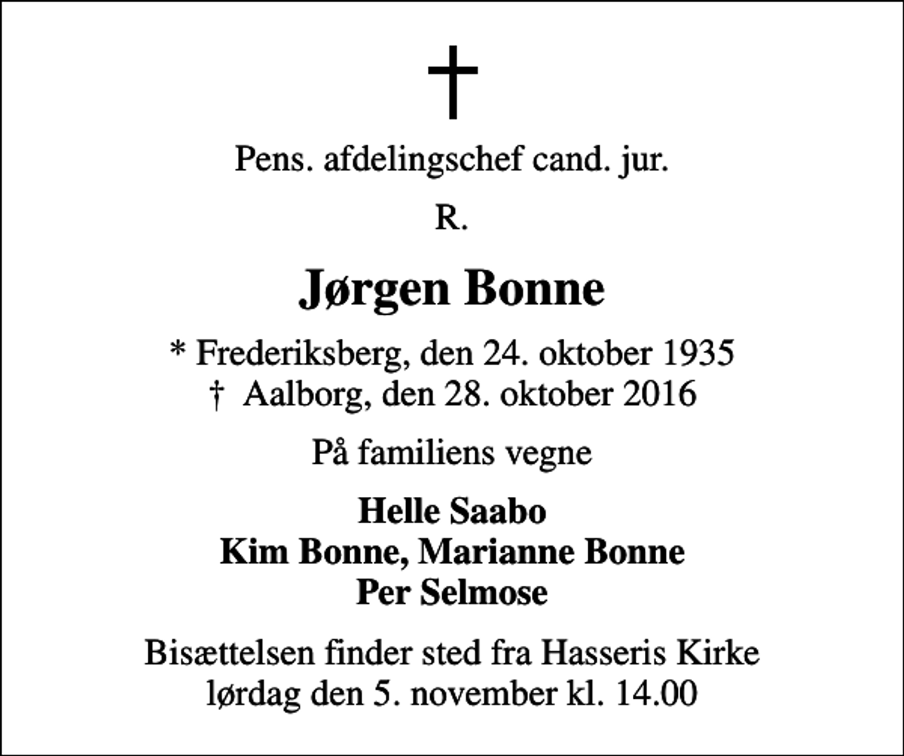 <p>Pens. afdelingschef cand. jur.<br />R.<br />Jørgen Bonne<br />* Frederiksberg, den 24. oktober 1935<br />✝ Aalborg, den 28. oktober 2016<br />På familiens vegne<br />Helle Saabo Kim Bonne, Marianne Bonne Per Selmose<br />Bisættelsen finder sted fra Hasseris Kirke lørdag den 5. november kl. 14.00</p>