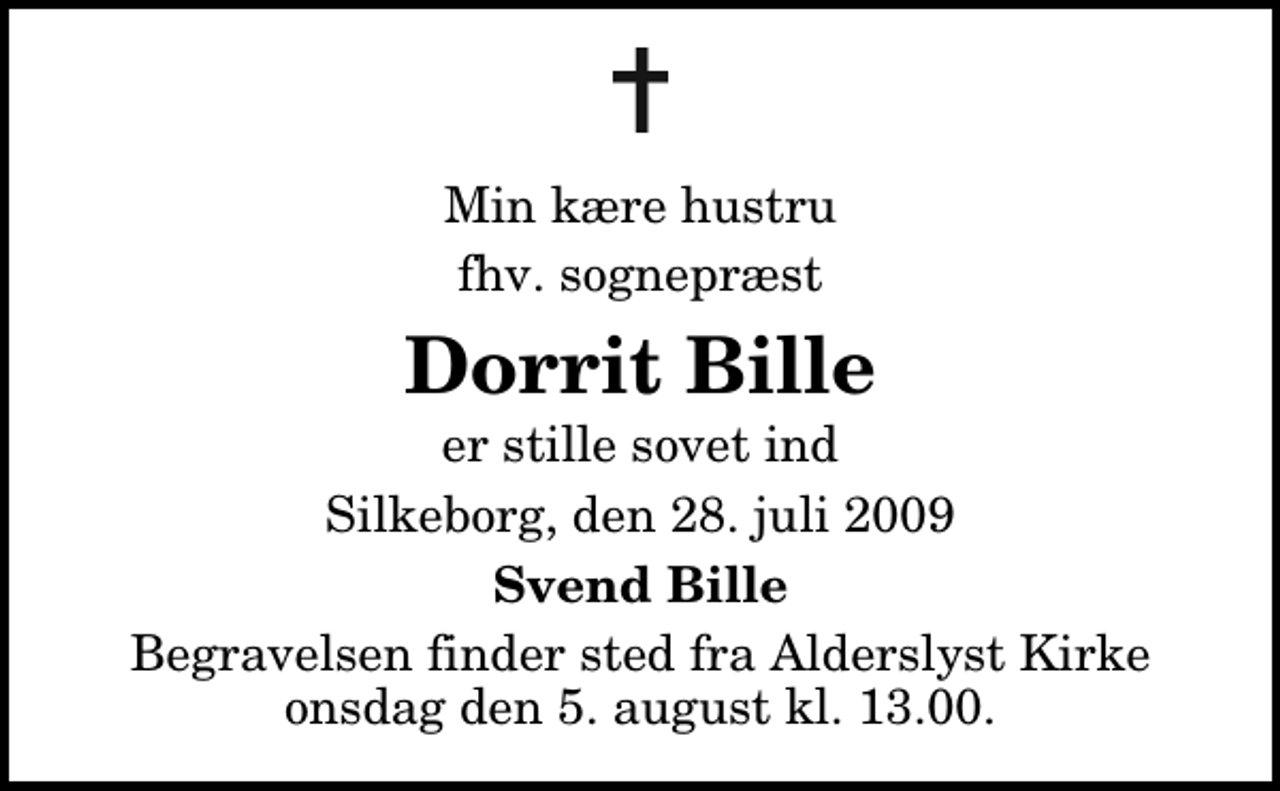 <p>Min kære hustru, vor kære mor<br />Dorrit Bille<br />er stille sovet ind<br />Silkeborg, den 28. juli 2009<br />Svend, Jørn og Torsten Bille<br />Begravelsen finder sted fra Alderslyst Kirke onsdag den 5. august kl. 13.00</p>