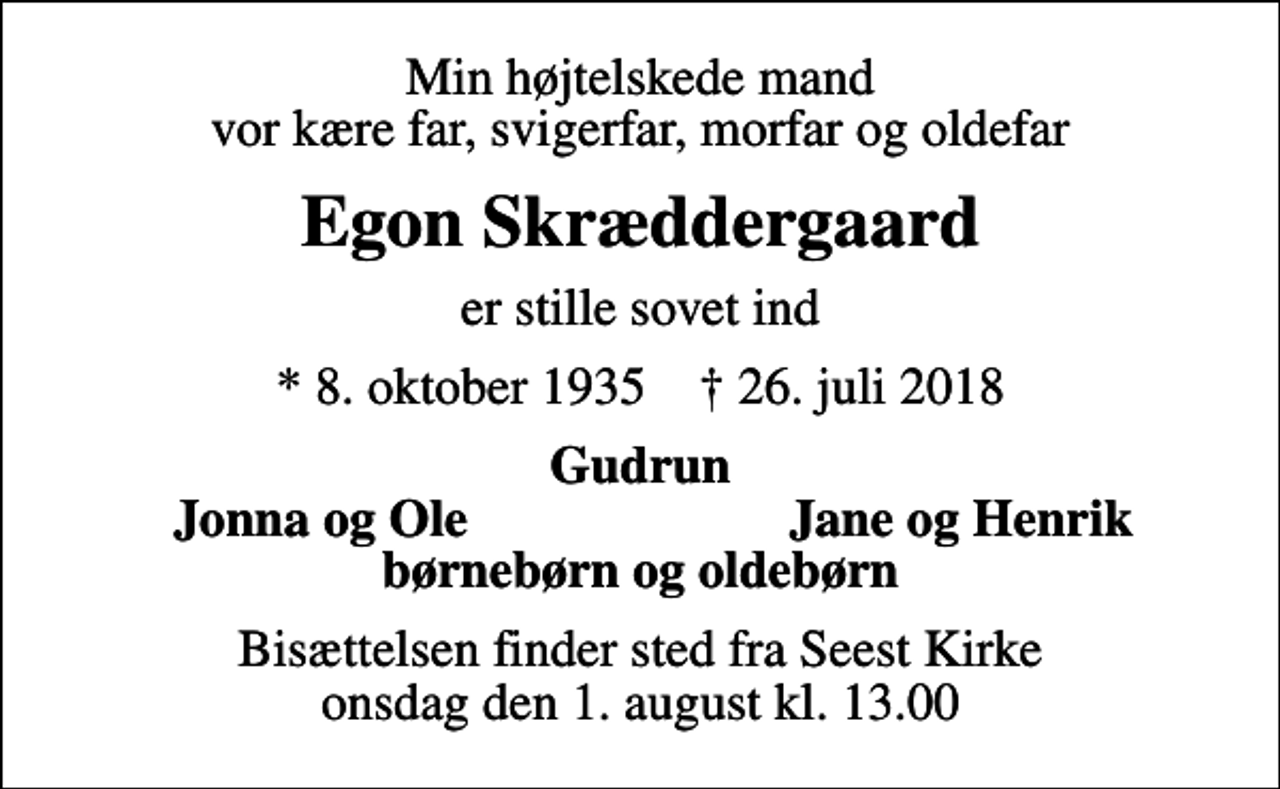 <p>Min højtelskede mand vor kære far, svigerfar, morfar og oldefar<br />Egon Skræddergaard<br />er stille sovet ind<br />* 8. oktober 1935 ✝ 26. juli 2018<br />Gudrun<br />Jonna og Ole<br />Jane og Henrik<br />Bisættelsen finder sted fra Seest Kirke onsdag den 1. august kl. 13.00</p>