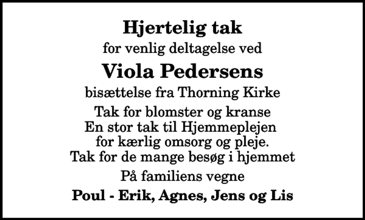 <p>Hjertelig tak<br />for venlig deltagelse ved<br />Viola Pedersens<br />bisættelse fra Thorning Kirke<br />Tak for blomster og kranse En stor tak til Hjemmeplejen for kærlig omsorg og pleje. Tak for de mange besøg i hjemmet<br />På familiens vegne<br />Poul - Erik, Agnes, Jens og Lis</p>