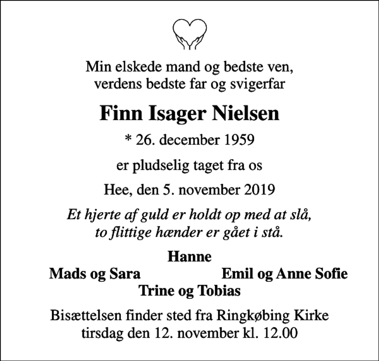 <p>Min elskede mand og bedste ven, verdens bedste far og svigerfar<br />Finn Isager Nielsen<br />* 26. december 1959<br />er pludselig taget fra os<br />Hee, den 5. november 2019<br />Et hjerte af guld er holdt op med at slå, to flittige hænder er gået i stå.<br />Hanne<br />Mads og Sara<br />Emil og Anne Sofie<br />Bisættelsen finder sted fra Ringkøbing Kirke tirsdag den 12. november kl. 12.00</p>