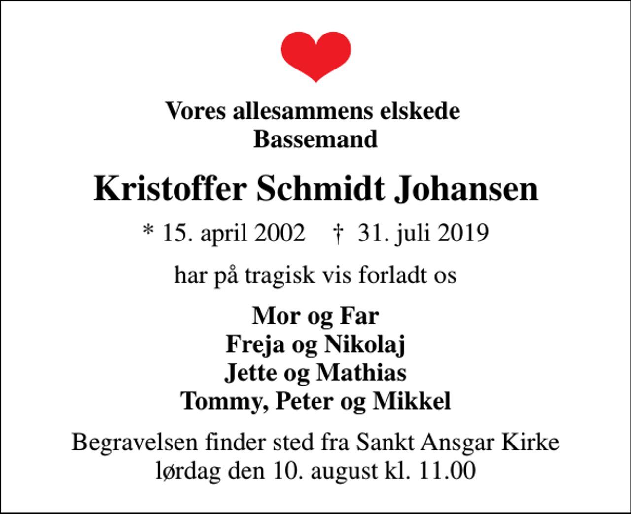 <p>Vores allesammens elskede Bassemand<br />Kristoffer Schmidt Johansen<br />* 15. april 2002 ✝ 31. juli 2019<br />har på tragisk vis forladt os<br />Mor og Far Freja og Nikolaj Jette og Mathias Tommy, Peter og Mikkel<br />Begravelsen finder sted fra Sankt Ansgar Kirke lørdag den 10. august kl. 11.00</p>