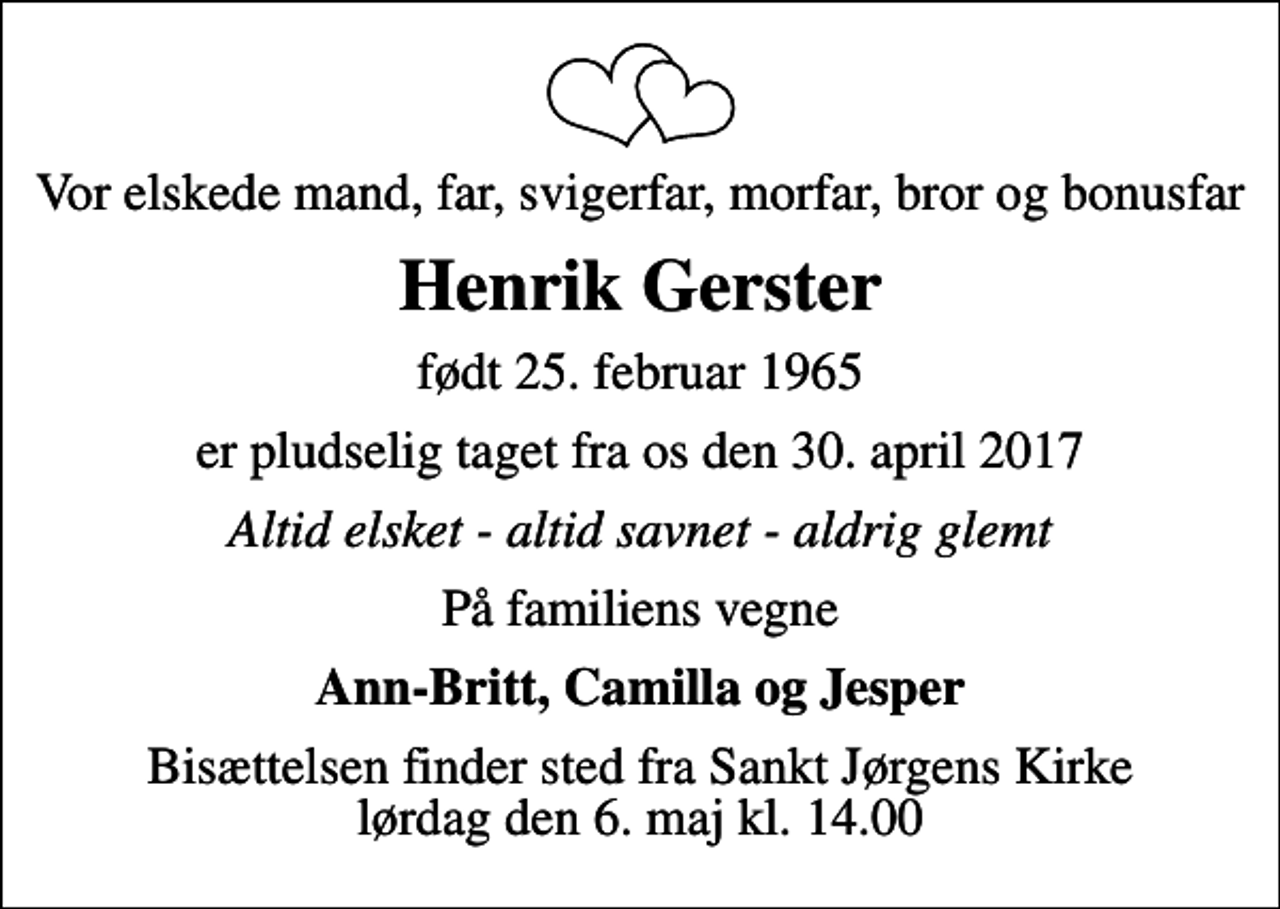 <p>Vor elskede mand, far, svigerfar, morfar, bror og bonusfar<br />Henrik Gerster<br />født 25. februar 1965<br />er pludselig taget fra os den 30. april 2017<br />Altid elsket - altid savnet - aldrig glemt<br />På familiens vegne<br />Ann-Britt, Camilla og Jesper<br />Bisættelsen finder sted fra Sankt Jørgens Kirke lørdag den 6. maj kl. 14.00</p>
