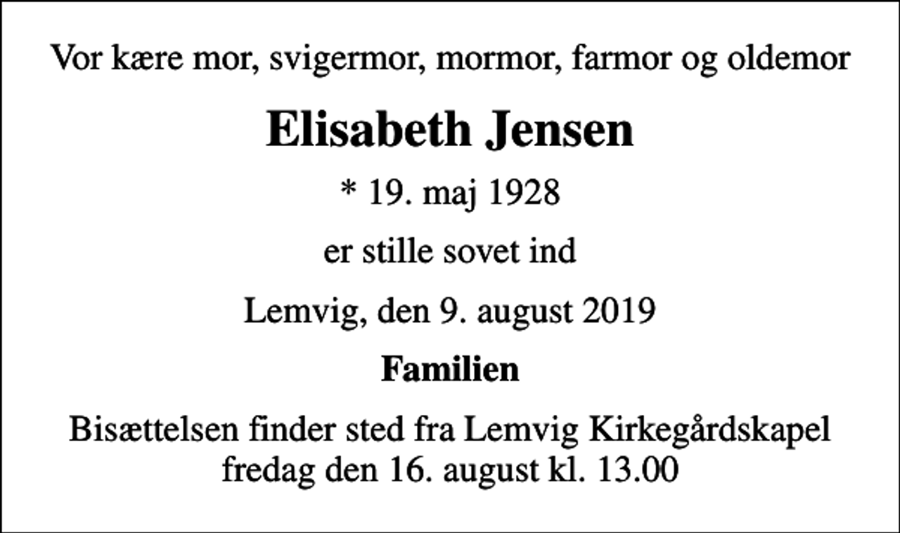 <p>Vor kære mor, svigermor, mormor, farmor og oldemor<br />Elisabeth Jensen<br />* 19. maj 1928<br />er stille sovet ind<br />Lemvig, den 9. august 2019<br />Familien<br />Bisættelsen finder sted fra Lemvig Kirkegårdskapel fredag den 16. august kl. 13.00</p>