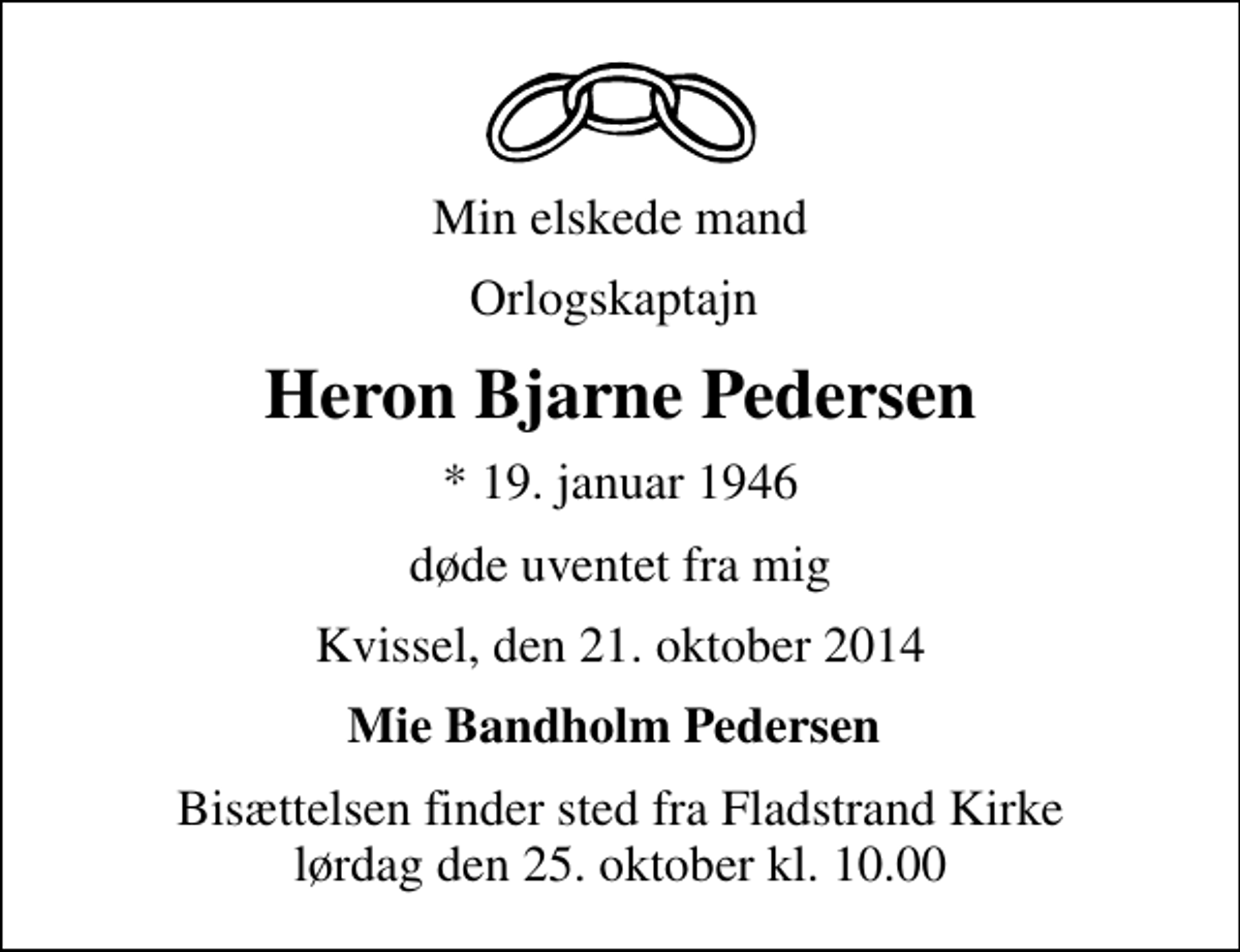 <p>Min elskede mand<br />Orlogskaptajn<br />Heron Bjarne Pedersen<br />* 19. januar 1946<br />døde uventet fra mig<br />Kvissel, den 21. oktober 2014<br />Mie Bandholm Pedersen<br />Bisættelsen finder sted fra Fladstrand Kirke lørdag den 25. oktober kl. 10.00</p>
