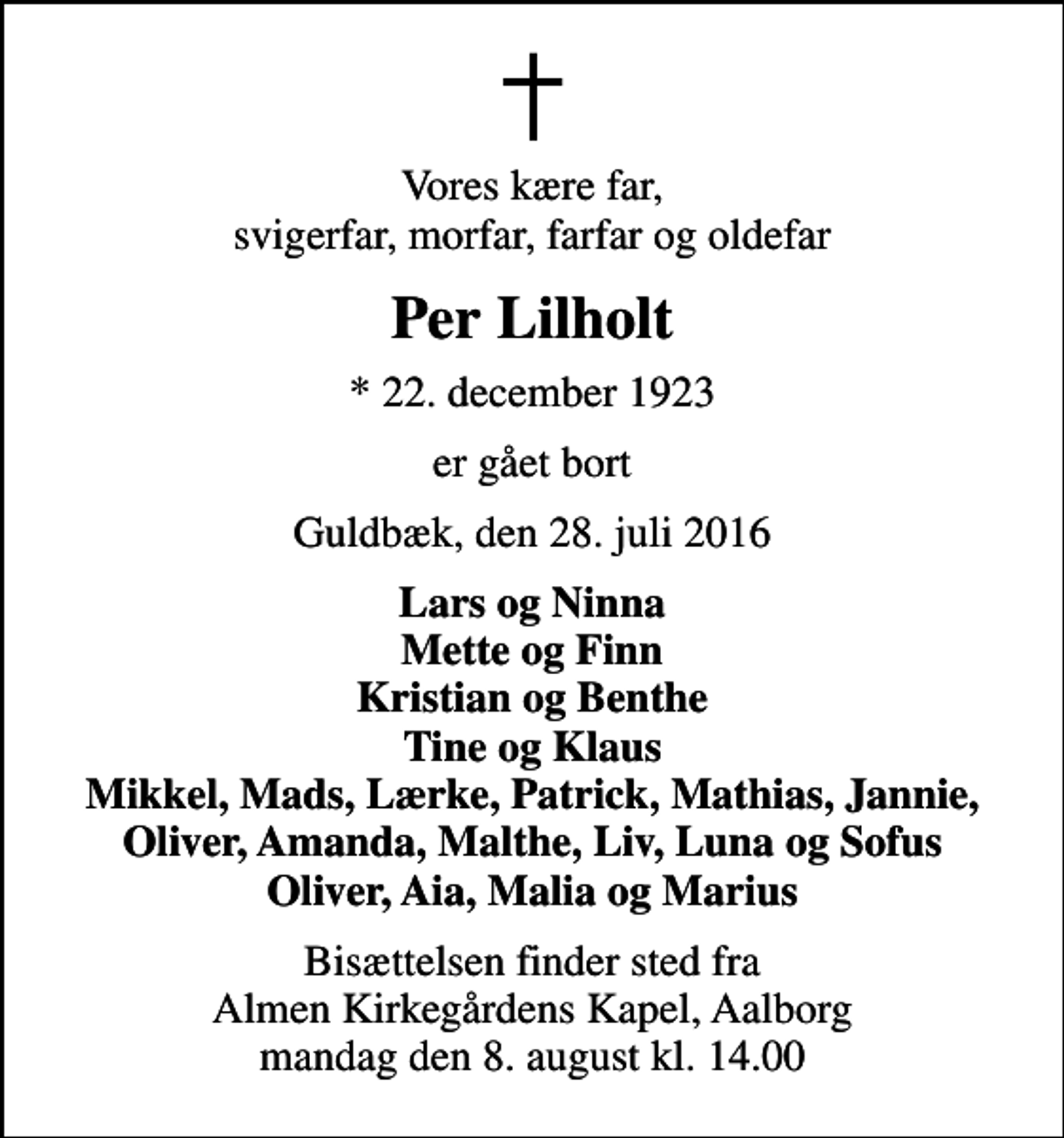 <p>Vores kære far, svigerfar, morfar, farfar og oldefar<br />Per Lilholt<br />* 22. december 1923<br />er gået bort<br />Guldbæk, den 28. juli 2016<br />Lars og Ninna Mette og Finn Kristian og Benthe Tine og Klaus Mikkel, Mads, Lærke, Patrick, Mathias, Jannie, Oliver, Amanda, Malthe, Liv, Luna og Sofus Oliver, Aia, Malia og Marius<br />Bisættelsen finder sted fra Almen Kirkegårdens Kapel, Aalborg mandag den 8. august kl. 14.00</p>