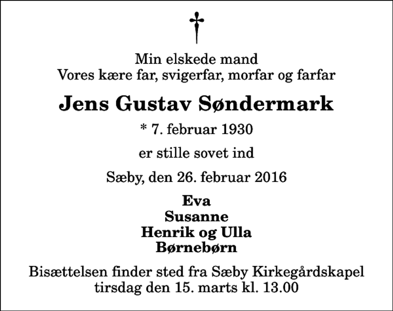 <p>Min elskede mand Vores kære far, svigerfar, morfar og farfar<br />Jens Gustav Søndermark<br />* 7. februar 1930<br />er stille sovet ind<br />Sæby, den 26. februar 2016<br />Eva Susanne Henrik og Ulla Børnebørn<br />Bisættelsen finder sted fra Sæby Kirkegårdskapel tirsdag den 15. marts kl. 13.00</p>