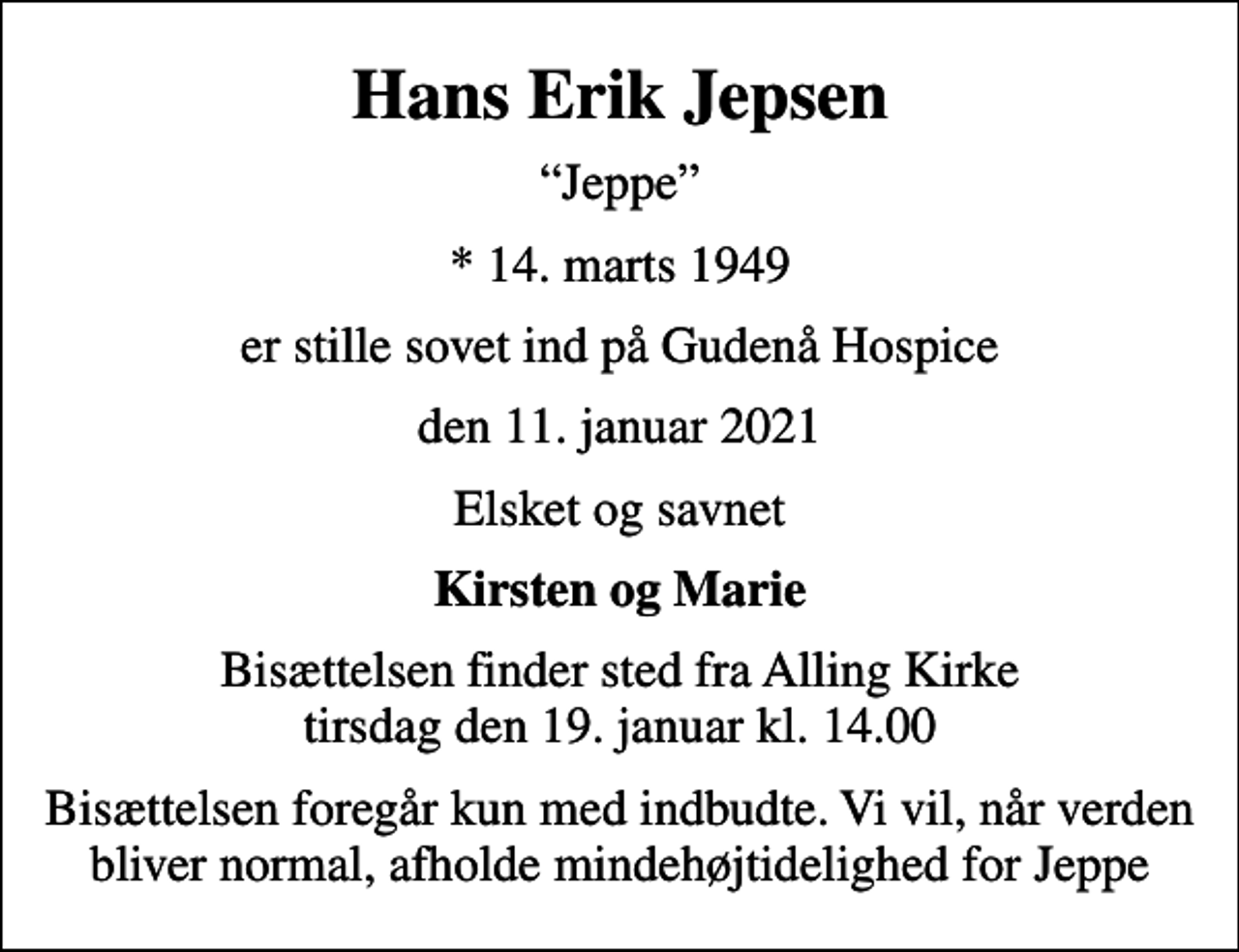 <p>Hans Erik Jepsen<br />Jeppe<br />* 14. marts 1949<br />er stille sovet ind på Gudenå Hospice<br />den 11. januar 2021<br />Elsket og savnet<br />Kirsten og Marie<br />Bisættelsen finder sted fra Alling Kirke tirsdag den 19. januar kl. 14.00<br />Bisættelsen foregår kun med indbudte. Vi vil, når verden bliver normal, afholde mindehøjtidelighed for Jeppe</p>