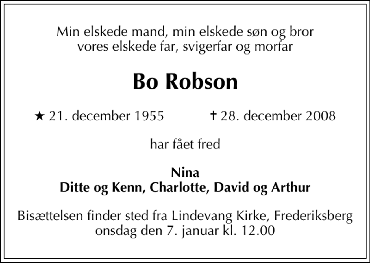 <p>Min elskede mand, min elskede søn og bror vores elskede far, svigerfar og morfar<br />Bo Robson<br />* 21. december 1955 ✝ 28. december 2008<br />har fået fred<br />Nina Ditte og Kenn, Charlotte, David og Arthur<br />Bisættelsen finder sted fra Lindevang Kirke, Frederiksberg onsdag den 7. januar kl. 12.00</p>