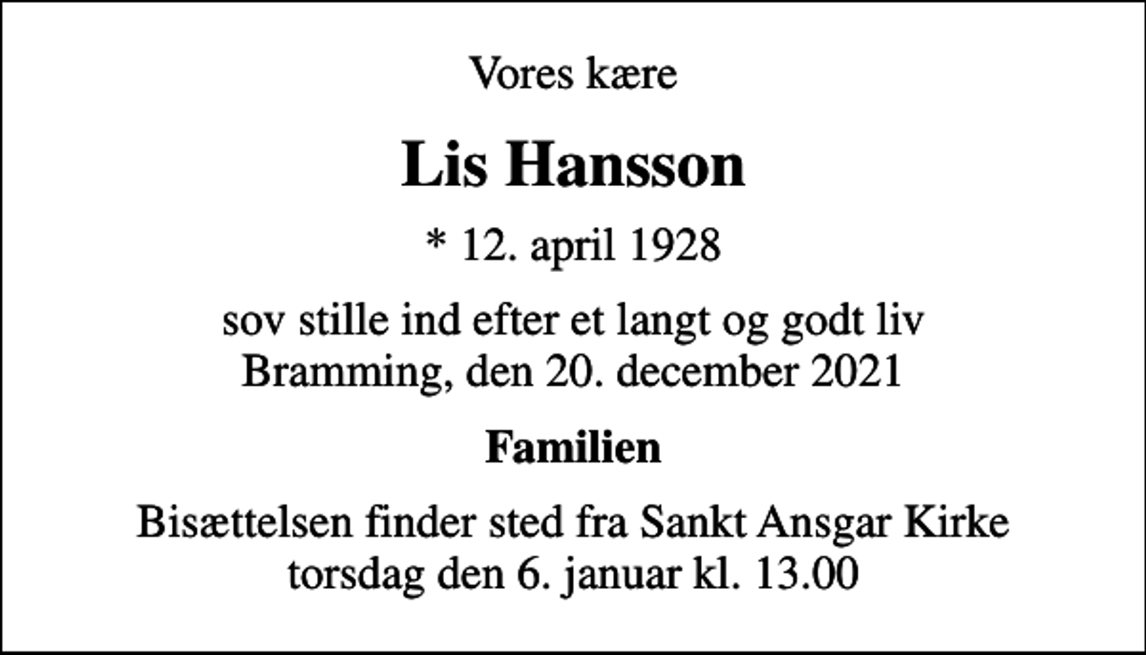 <p>Vores kære<br />Lis Hansson<br />* 12. april 1928<br />sov stille ind efter et langt og godt liv Bramming, den 20. december 2021<br />Familien<br />Bisættelsen finder sted fra Sankt Ansgar Kirke torsdag den 6. januar kl. 13.00</p>