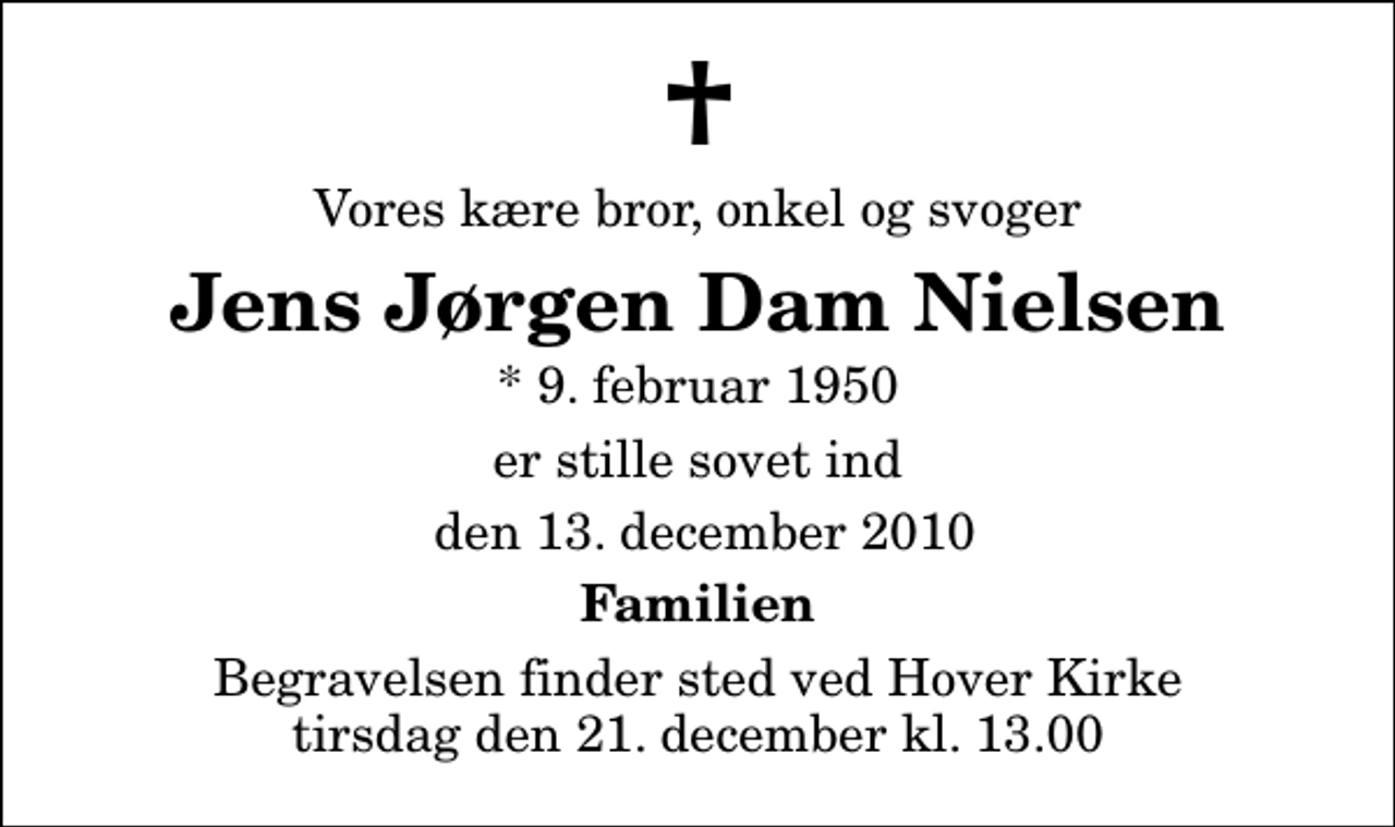 <p>Vores kære bror, onkel og svoger<br />Jens Jørgen Dam Nielsen<br />* 9. februar 1950<br />er stille sovet ind<br />den 13. december 2010<br />Familien<br />Begravelsen finder sted ved Hover Kirke tirsdag den 21. december kl. 13.00</p>