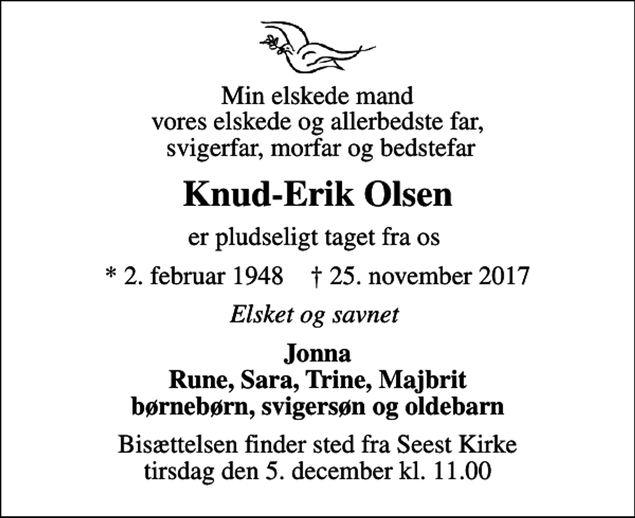 <p>Min elskede mand vores elskede og allerbedste far, svigerfar, morfar og bedstefar<br />Knud-Erik Olsen<br />er pludseligt taget fra os<br />* 2. februar 1948 ✝ 25. november 2017<br />Elsket og savnet<br />Jonna Rune, Sara, Trine, Majbrit børnebørn, svigersøn og oldebarn<br />Bisættelsen finder sted fra Seest Kirke tirsdag den 5. december kl. 11.00</p>